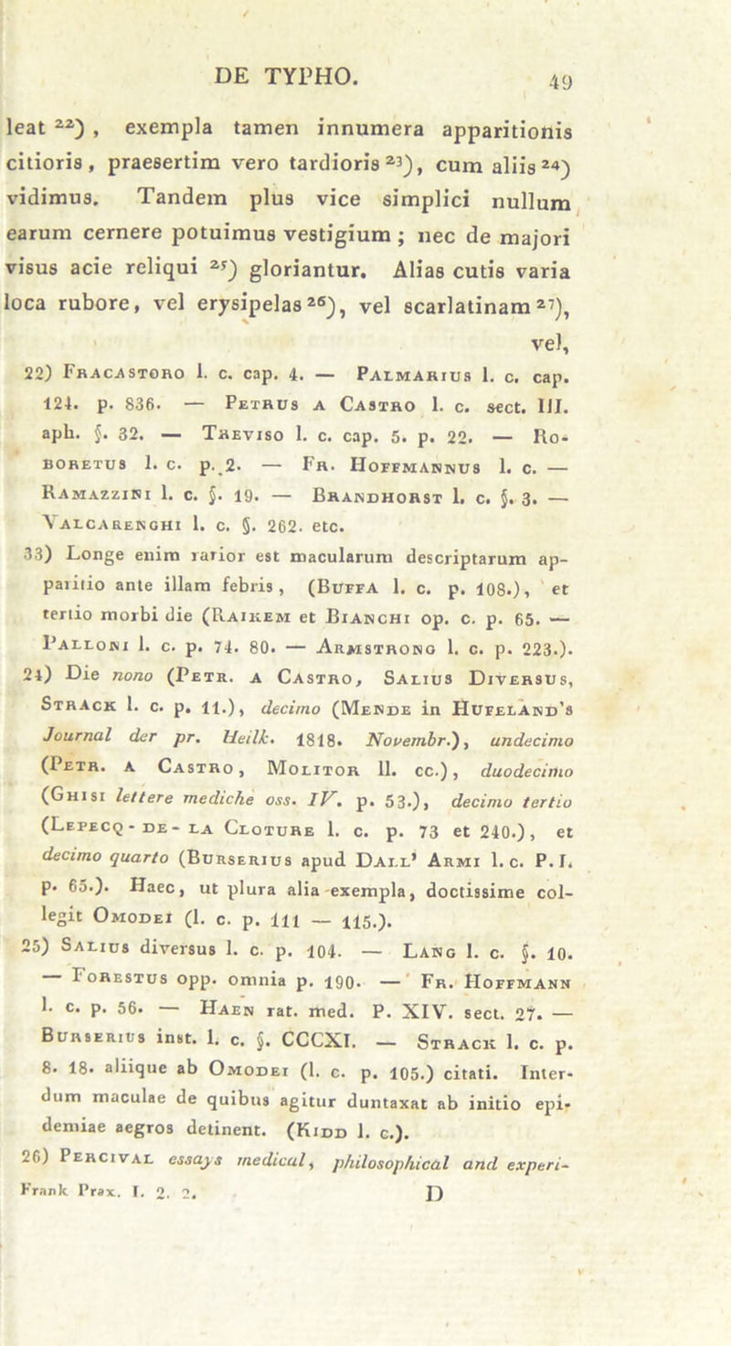 leat 22) , exempla tamen innumera apparitionis citioris, praesertim vero tardioris27), cum aliis 2«) vidimus. Tandem plus vice simplici nullum earum cernere potuimus vestigium ; nec de majori visus acie reliqui 2*) gloriantur. Alias cutis varia loca rubore, vel erysipelas26), vel scarlatinam27), vel, 22) Fracastoro 1. c. cap. 4. — Palmarius 1. c. cap. 124. p. 836. — Petrus a Castro 1. c. sect. III. apii. $. 32. — Treviso 1. c. cap. 5. p. 22. — Ro- BORETUS 1. C. p.,2. — Fr. HorEMANMUS 1. c. — Ramazzini 1. c. §. 19. — Brandhorst 1. c. §. 3. — Yalcarenohi 1. c. §. 262. etc. 33) Longe enim rarior est macularum descriptarum ap- paiitio ante illam febris, (BuffA 1. c. p. 10S.), et tertio morbi die (Raikem et Bianchi op. c. p. 65. — 1’alloki 1. c. p. 74. 80. — Armstrong 1. c. p. 223.). 2l) Die nono (Petr. a Castro, Salius Diversus, Strack 1. c. p. 11.), decimo (Mesbe in Hufeland’s Journal der pr. Heilk. 1818. Nooern.br.), undecimo (1 etr. a Castro , Molitor 11. cc.), duodecimo (Ghisi lettere mediche oss. IV. p. 53.), decimo tertio (Lefecq- be- la Cloture 1. c. p. 73 et 240.), et decimo quarto (Burserius apud Dai.l’ Armi 1. c. P.I. p. 65.). Haec, ut plura alia exempla, doctissime col- legit Omobei (1. c. p. 1 ii _ H5.). 25) Salius diversus 1. c. p. 104. — Lang 1. c. §. 10. I' orestus opp. omnia p. 190. — Fr. Hoffmann 1. c. p. 56. — Haek rat. med. P. XIV. sect. 21'. — Burserius inst. 1. c. $. CCCXI. — Strack 1. c. p. 8. 18. aliique ab Omobei (1. c. p. 105.) citati. Inter- dum maculae de quibus agitur duntaxat ab initio epi- demiae aegros delinent. (Kidd 1. c.). 20) Percival essays medical, philosophical and experi- Kranlt Pr»x. I. o. 2. I)