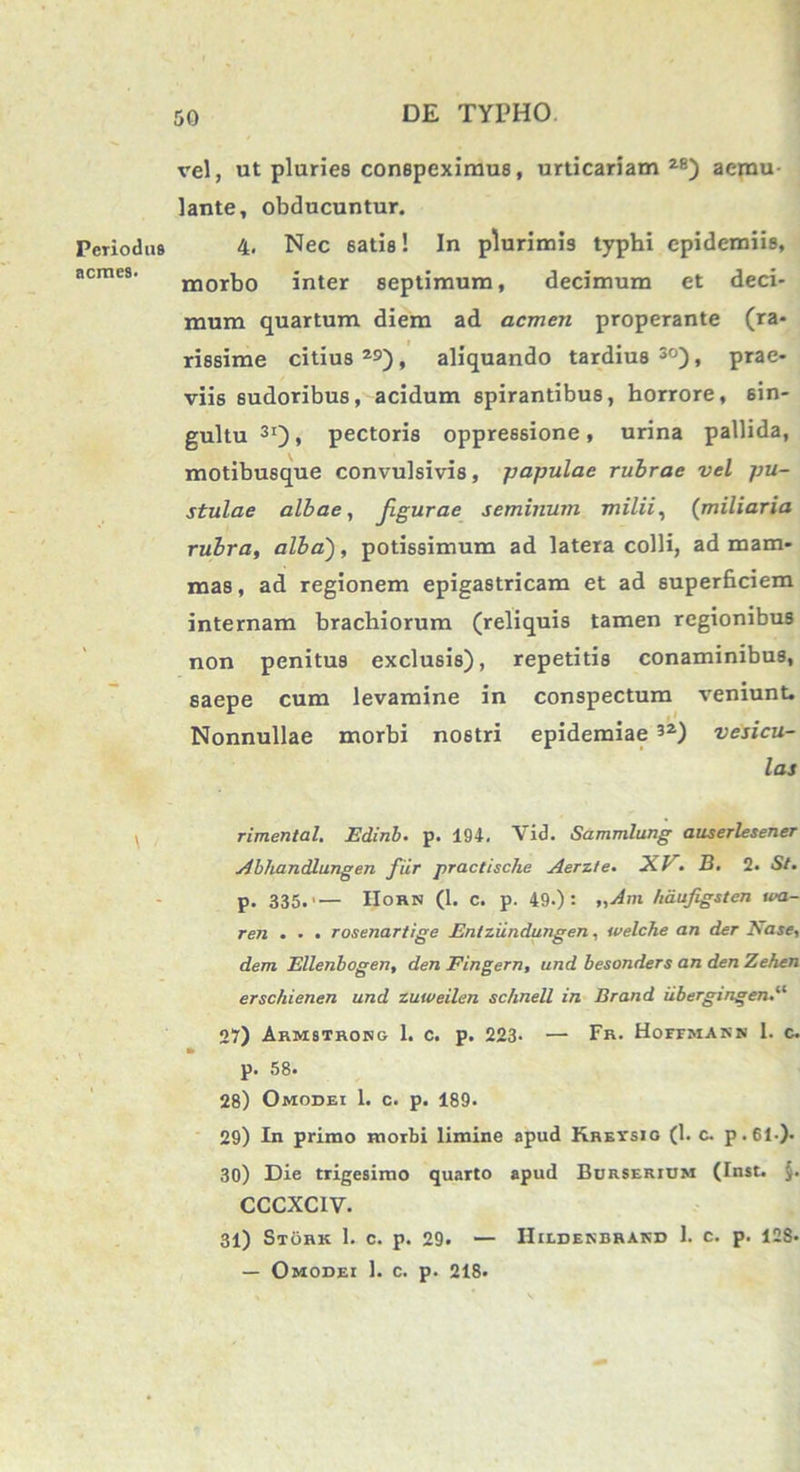 Periodus acmes. vel, ut pluries conspeximus, urticariam 28) aemu- lante, obducuntur. 4. Nec 6atis! In plurimis typhi epidemiis, morbo inter septimum, decimum et deci- mum quartum diem ad acmen properante (ra- rissime citius 2S), aliquando tardius 30), prae- viis sudoribus, acidum spirantibus, horrore, sin- gultu31)» pectoris oppressione, urina pallida, motibusque convulsivis, -papulae rubrae vel pu- stulae albae, Jlgurae seminum milii, (miliaria rubra, alba'), potissimum ad latera colli, ad mam- mas, ad regionem epigastricam et ad superficiem internam brachiorum (reliquis tamen regionibus non penitus exclusis), repetitis conaminibus, saepe cum levamine in conspectum veniunt. Nonnullae morbi nostri epidemiae 32) vesicu- las rimental. Edinb. p. 194, Vid. Sammlung auserlesener Abhandlungen fiir practische Aerzte. XV. B. 2. St. p. 335.'— IIohn (1. c. p. 49.): „Am hdufigsten \va- ren . . . rosenartige Entziindungen, welche an der Nase, dem Ellenbogen, den Fingern, und besonders an den Zehen erschienen und zuweilen schnell in Brand iibergingen.“ 27) Armsthosg 1. c. p. 223- — Fr. Hoffmann 1. c. m p. 58. 28) Omodei 1. c. p. 189. 29) In primo morbi limine apud Kreysio (1. c. p.61-). 30) Die trigesimo quarto apud Burserium (Inst. CCCXCIV. 31) Stork 1. c. p. 29. — Hilderbrakd 1. c. p. 128* — Omodei 1. c. p. 218.