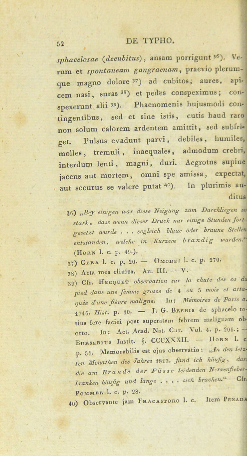 r n DE TYPHO. ol sphacelosae (decubitus), aneam porrigunt’6). Ve-j rum et spontaneam gangraenam, praevio plerum- que magno dolore’7) ad cubitos, auree, api- cem nasi, suras 3S) et ped'es conspeximus ; con-: spexerunt alii39). Phaenomenis hujusmodi con- tingentibus, sed et sine istis, cutis haud raro non solum calorem ardentem amittit, sed 6ubfri- get. Pulsus evadunt parvi, debiles, humile-^, molles, tremuli, inaequales, admodum crebri, interdum lenti, magni, duri. Aegrotus supine jacens aut mortem, omni spe amissa, expectat, aut securus se valere putat40). In plurimis au- ditus 36) „Bej einigen war diese Neigung zum Durchliegen so stari:, dass wenn dieser Druck nur einige Slunden fortA^ gesetzt wurde . . . sogleich blaue oder braune Stellen entstanden, welche m Kurzem brandig wurden. (IIorn 1. c. p. 49.). 37) Cera 1. c. p. 20. — Omodei 1. c. p. 270. 38) Acta mea clinica. An. III. A'. 39) Cfr. Hecquet observation sur la chute des os du pied dans une femme grusse de 4 ou 5 mois et atla- quie d’une fieure maligne. In: Memoires de Paris a. 1746. Hist. p. 40. - J- G. Brebis de sphacelo to- tius fere faciei post superatam febrem malignam ob- orto. In: Act. Acad. Nat. Cur. Vol. 4. p- 206.; - Burserius Instit. §. CCCXXXII. — IIorn 1. c, p. 54. Memorabilis est ejus observatio : „tn dtn /e/i- ten Monatlien des Jahres 1813- fand ich hdujig, dati die am Br an de der Fuss e leidenden Nc rvenfiebeM kranken hauftg und lange .... sic/i brac&en.Cfrj POMMER 1. C. p. 28- 40) Observante jam 1'hacastoro 1. c. Item Penada