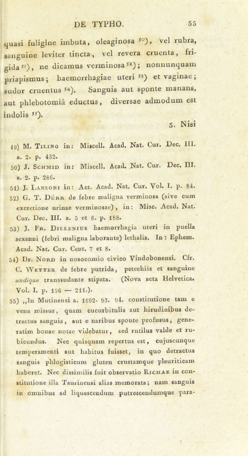 quasi fuligine imbuta, oleaginosa 50), vel rubra, sanguine leviter tincta*, vel revera cruenta, fri- gida51)» ne dicamus verminosa52); nonnunquam priapismus; haemorrhagiae uteri53) et vaginae; sudor cruentus 54). Sanguis aut sponte manans, aut phlebotomia eductus, diversae admodum est indolis 55). 5. Nisi 49) M. Tilino in: Miscell. Acad. Nat. Cur. Dec. III. a. 2- p. 432. 50) J. Schmid in: Miscell. Acad. Nat. Cur. Dec. III. a. 2. p. 286. 51.1 J- Lanzoni in: Act. Acad. Nat. Cur. Vol. I. p. 84. 52) G. T. Durr de febre maligna verminosa (sive cum excretione urinae verminosae) , in: Misc. Acad. Nat. Cur. Dec. III. a. 5 et C. p. 188. 53) J. Fr. Dielenius haemorrhagia uteri in puella sexenni (febri maligna laborante) lethalis. In : Ephem. Acad. Nat. Cur. Cent. 7 et 8. 54) Dr. Nohd in nosocomio civico Vindobonensi. Cfr. C. Wetter de febre putrida, petecbiis et sanguine undique transsudante stipata. (Nova acta Helvetica. Vol. I. p. 196 — 211.). 55) „In Mutinensi a. 1692- 93. 94. constitutione tam e vena missus, quam cucurbitulis aut hirudinibus de- tractus sanguis, aut e naribus sponte profusus, gene- ratim bonae notae videbatur, sed rutilus valde et ru- bicundus. Nec quisquam repertus est, cujuscunque temperamenti aut habitus fuisset, in quo detractus sanguis phlogisticum gluten crustamque pleuriticam haberet. Nec dissimilis fuit observatio RichAe ili con- stitutione illa Taurinensi alias memorata; nam sanguis in omnibus ad liquescendum putrcscendumque para-