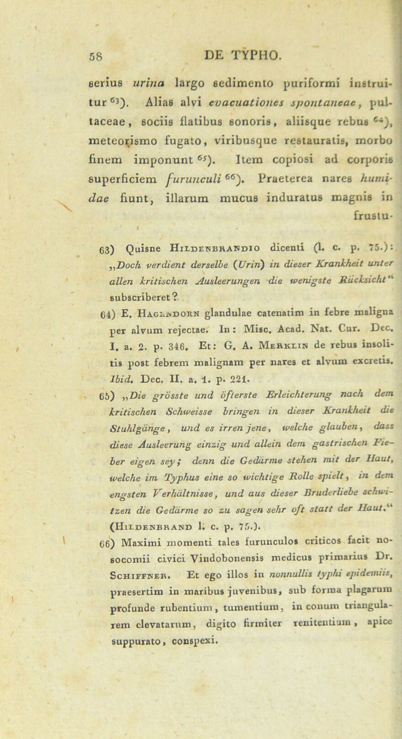 serius urina largo sedimento puriformi instrui- tur 63). Alias alvi evacuationes spontaneae, pul- taceae, sociis flatibus 6onoris, aliisque rebus C4), meteorismo fugato, viribusque restauratis, morbo finem imponunt 6S). Item copiosi ad corporis superficiem furunculi66). Praeterea nare6 humi- dae fiunt, illarum mucus induratus magnis in frustu- I 63) Quisne Hiidesbhakdio dicenti (1. c. p. 75.): „Doch verdient derselbe (Vrin) in dieser Krankheit unter allen kritischen Ausleerungen die wenigste Riicksicht “ subscriberet? 64) E, Hagludorn glandulae catenatim in febre maligna per alvum rejectae. In : Misc, Acad. Nat. Cur. Dec. I. a. 2. p. 346, Et: G. A. Mebkiis de rebus insoli- tis post febrem malignam per nares et alvum excretis. Ibid. Dec. II. a. 1. p. 221. 65) ,, Die grosste und ofterste Erleichterung nach dem kritischen Schweisse bringen in dieser Krankheit die Stuhlgange , und es irren jene, welche glauben, dass diese Ausleerung einzig und allein dem gastnschen Fie- ber eigen sey } denn die Geddrme stehen mit der Ilaut, welche im Typhus eine so wichtige Rolle spielt, in dem enssten Verhdltnisse, und aus dieser Bruderliebe schwi- tzen die Geddrme so zu sagen sehr oft statt der Haut.“ (HH.DENBRABID 1. C. p. 75.). 66) Maximi momenti tales furunculos criticos facit no- socomii civici Vindobonensis medicus primarius Dr. Schifpner. Et ego illos in nonnullis typhi epidenuis, praesertim in maribus juvenibus, sub forma plagarum profunde rubentium , tumentium, in conum triangula- rem elevatarum, digito firmiter renitendum , apice suppurato, conspexi.