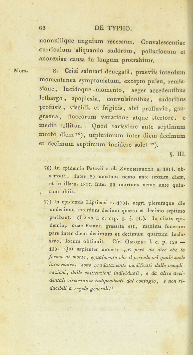 Mors. nonnullique unguium recessum. Convalescentiae curriculum aliquando sudorum, pollutionum et 8. Crisi salutari denegata., praeviis interdum momentanea symptomatum, excepto pulsu, remis- sione, lucidoque • momento, aeger accedentibus lethargo, apoplexia, convulsionibus, sudoribus profusis, viscidis et frigidis, alvi profluvio, gan- graena, floccorum venatione atque stertore, e medio tollitur. Quod rarissime ante septimum morbi diem76), utplurimum inter diem decimum et decimum septimum incidere solet 77). §. III. 76) In epidemia Patavii a cl. Zecchineei.i a. 1814. ob- servata , inter 29 mortuos nemo ante sextum diem, et in illa'a. 1817. inter 30 mortuos nemo ante quin- , tum obiit. 77) In epidemia Lipsiensi a. 1704. aegri plerumque die undecimo, interdum decimo quarto et decimo septimo peribant. (Lano 1. c.-cap, i. §. 11.). In citata epi- demia, quae Patavii grassata est, maxima funerum pars inter diem decimum et decimum quartum inclu* sive, locum obtinuit. Cfr. Omodei 1. c. p. 128 — 130. Qui sapienter monet: „E pero da dire che la forma di morte, egualmenle che il periodo nel quale suole intervenire, sono gradatamente modificati dalle compli- cazioni, dalle costi tuzioni individuali , e da ait re acci- dentali circostanze indipendenti dal contagio, e non ri- ducibili a regole gener ali. “