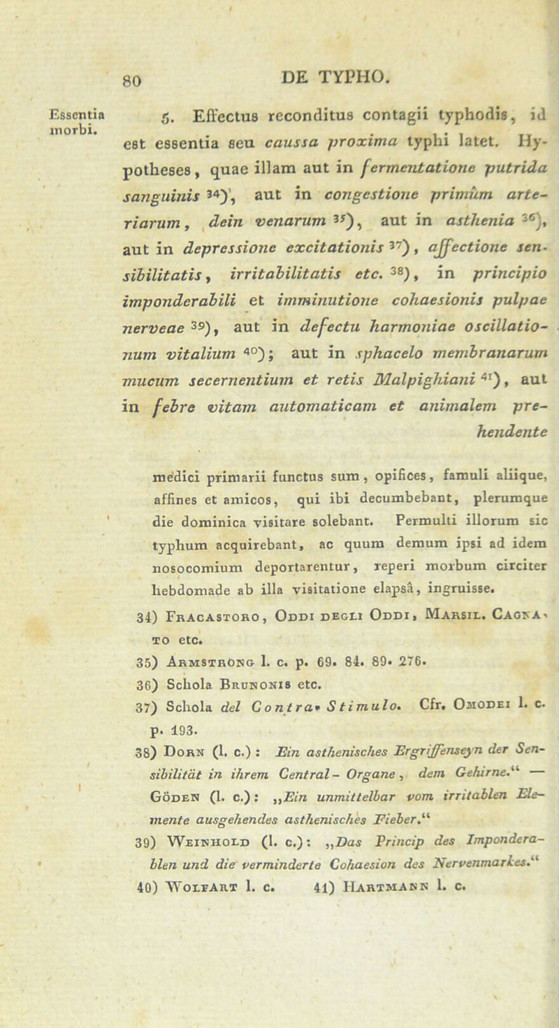 Essentia morbi. 5. Effectus reconditus contagii typhodis, id est essentia seu caussa proxima typhi latet. Hy- potheses, quae illam aut in [ermentatione putrida sanguinis 34)', aut in congestione primum arte- riarum , dein venarum 3J), aut in asthenia 36), aut in depressione excitationis 37), affectione sen- sibilitatis, irritabilitatis etc. 3S), in principio imponderabili et imminutione cohaesionis pulpae nerveae 39), aut in defectu harmoniae oscillatio- num vitalium 4°); aut in sphacelo membranarum mucum secernentium et retis Malpighiani 4I), aut in febre vitam automaticam et animalem pre- hendente medici primarii functus sum, opifices, famuli aliique, affines et amicos, qui ibi decumbebant, plerumque die dominica visitare solebant. Permulti illorum sic typhum acquirebant, ac quum demum ipsi ad idem nosocomium deportarentur, reperi morbum circiter hebdomade ab illa visitatione elapsa, ingruisse. 34) Fracastoro, Oddi degli Oddi, Marsh.. Caosa. to etc. 35) Armstrokg 1. c. p. 69. 84. 89. 276. 36) Schola Biujnonis etc. 37) Schola dei Contra* Stimulo. Cfr. Omodei 1. c. p. 193. 38) Dorn (1. c.) : Ein asthenisches Ergriffenseyn der Sen- sibilitdt in i/irem Central - Organe , dem Gehirne.li Goden (1. c.): ,,Ein unmittelbar vom irritablen Ele- mente ausgehendes asthenisches Fieber 39) Weitjhoi-d (1. c.): ,,Das Princip des Impondcra- blen und die verminderte Cohaesion des Nervenmarkes.a 40) WoirAitT 1. c. 41) Hartmask 1. c.