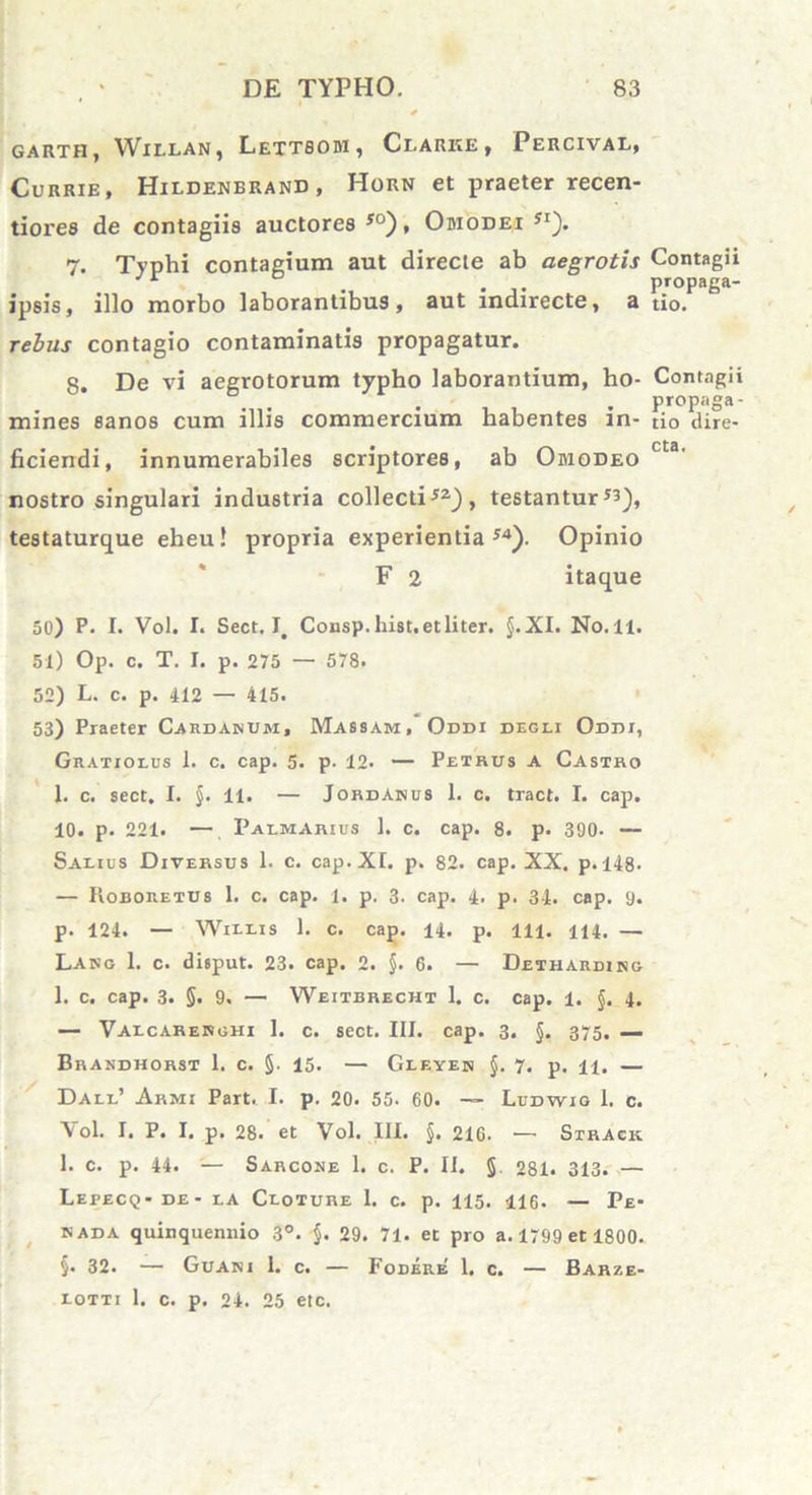 GARTH, WlELAN, LeTTSOBI , ClARKE , PeRCIVAL, Currie, Hildenerand, Horn et praeter recen- tiores de contagiis auctores 50), Obiodei 5i). 7. Typhi contagium aut directe ab aegrotis Contagii J r , propaga- ipsis, illo morbo laborantibus, aut indirecte, a tio. rebus contagio contaminatis propagatur. 8. De vi aegrotorum typho laborantium, ho- Contagii ° . . propaga- mines sanos cum illis commercium habentes in- ti0 dire- ficiendi, innumerabiles scriptores, ab Obiodeo cta' nostro singulari industria collecti52) , testantur testaturque eheu! propria experientia54). Opinio F 2 itaque 50) P. I. Vol. I. Sect. Consp.hist.etliter. §.XI. No.11. 51) Op. c. T. I. p. 275 — 578. 52) L. c. p. 412 — 415. 53) Praeter Cardaisum, Massam, Oddi degli Oddi, Gratiolus 1. c. cap. 5. p- 12- — Petrus a Castro 1. c. sect. I. §. 11. — JordAnus 1. c. tract. I. cap. 10. p. 221. — Palmarius 1. c. cap. 8. p. 390- — Saeius Diversus 1. c. cap. XI. p. 82. cap. XX. p.148. — Roboretus 1. c. cap. 1. p. 3. cap. 4. p. 34. cap. 9. p. 124. — Willis 1. c. cap. 14. p. 111. 114. — Lang 1. c. disput. 23. cap. 2. §. 6. — Detharding 1. c. cap. 3. §. 9. — Weitbrecht 1. c. cap. 1. §. 4. — Vaecarerghi 1. c. sect. III. cap. 3. J. 375, — Brandhorst 1. c. §• 15. — Gleyen §. 7. p. n. — Dale’ Armi Part. I. p. 20. 55. 60. — Ludwig I. c. Yol. I. P. I. p. 28. et Vol. 111. §. 216. — Strack 1. c. p. 44. — Sarcone 1. c. P. II. §. 281. 313. — Lepecq- de - ea Ceoture 1. c. p. 115. 416. — Pe- kada quinquennio 3°. §. 29. 71. et pro a. 1799 et 1800. §• 32. — Guani 1. c. — Fodere 1. c. — Barze- eotti 1. c. p. 24. 25 etc.