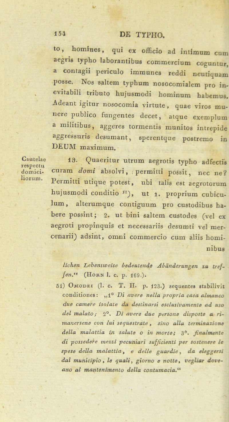 Cautelae respectu domici- liorum. to, homines, qui ex officio ad intimum cum aegris typho laborantibus commercium coguntur, a contagii periculo immunes reddi neutiquam posse. Nos saltem typhum nosocomialem pro in- evitabili tributo hujusmodi hominum habemus. Adeant igitur nosocomia virtute, quae viros mu- nere publico fungentes decet, atque exemplum a militibus, aggeres tormentis munitos intrepide aggressuris desumant, sperentque postremo in DEUM maximum. 18. Quaeritur utrum aegrotis typho adfectis curam domi absolvi, permitti possit, nec ne? Permitti utique potest, ubi talis est aegrotorum hujusmodi conditio yi), ut i. proprium cubicu- lum, alterumque contiguum pro custodibus ha- bere possint; 2. ut bini saltem custodes (vel ex aegroti propinquis et necessariis desumti vel mer- cenarii) adsint, omni commercio cum aliis homi- nibus lichen Lehenstceise bedeutende Abandcrungen za tref- fen.“ (Horn 1. c. p. 169-)- 51) Omodei (1. c. T. II. p. 123.) sequentes stabilivit conditiones: „1° Di avere nella propria casa almanco due camere isolate da destinarsi esclusivamente ad uso dei malato; 2°. Di avere due persone disposte a ri- manersene coti lui sequestrate, sino alia tcrminazione della malattia in salute o in morte; 3°. finalmentc di possedere mczzi pecuniari sufficienti per sostcnere le spese della malattia, e delle guardic, da eleggersi dal municipio, le quali, giorno e notte, vegliar dove- ano al mantenimento della contumacia.“