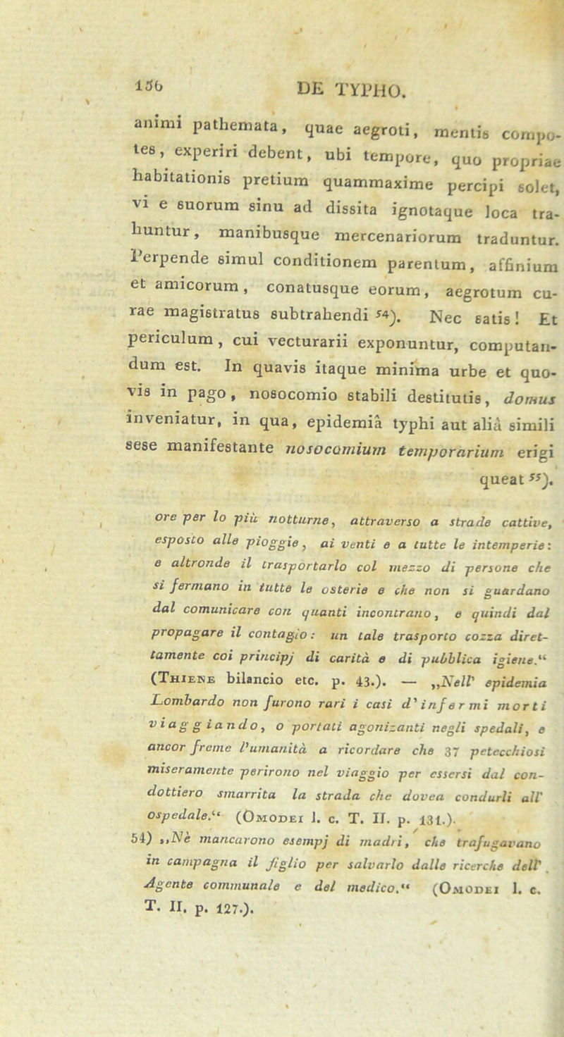 130 animi pathemata, quae aegroti, mentis compo- tes, experiri debent, ubi tempore, quo propriae habitationis pretium quammaxime percipi solet, vi e suorum sinu ad dissita ignotaque loca tra- huntur, manibusque mercenariorum traduntur. Perpende simul conditionem parentum, affinium et amicorum, conatusque eorum, aegrotum cu- rae magistratus subtrahendi «). Nec satis! Et periculum , cui vecturarii exponuntur, computan- dum est. In quavis itaque minima urbe et quo- vis in pago, nosocomio stabili destitutis, domus inveniatur, in qua, epidemia typhi aut alia simili sese manifestante nosocomium temporarium erigi queat ss). ore per lo piii notturne, attraverso a strade cattive, esposto alie pioggie, ai venti e a tutte le intemperie: e altronde il irasportarlo coi mezzo di persone che si fermano in tutte le osterie e che non si suardano O dal comunicare coti quanti incontrano, e quindi dal propagare il contagio: un tale trasporco cozza diret- tamente coi principj di caritd e di p u Oblica igiene.li (Thiene bilancio etc. p. 43.). — „Nell' epidemia Lombardo non furono rari i casi d' infe r mi morti v iag g i an do, o portali agonizanti negli spedali, e aneor freme 1’umanita a ricordare che 37 pctccchiosi miseramente perirono nel viaggio per essersi dal con- dottiero smarrita la straJa che dovea condurli ali ospedale.‘‘ (Omodei 1. c. T. II. p. 131.). 54) ,,Ne mancarono esempj di madri, che trafu«ai'ano in campagna il Jiglio per salvarlo dalle ricerche dell Agente communale e dei medico. “ (Omodei 1. c. T. II. p. 127.).