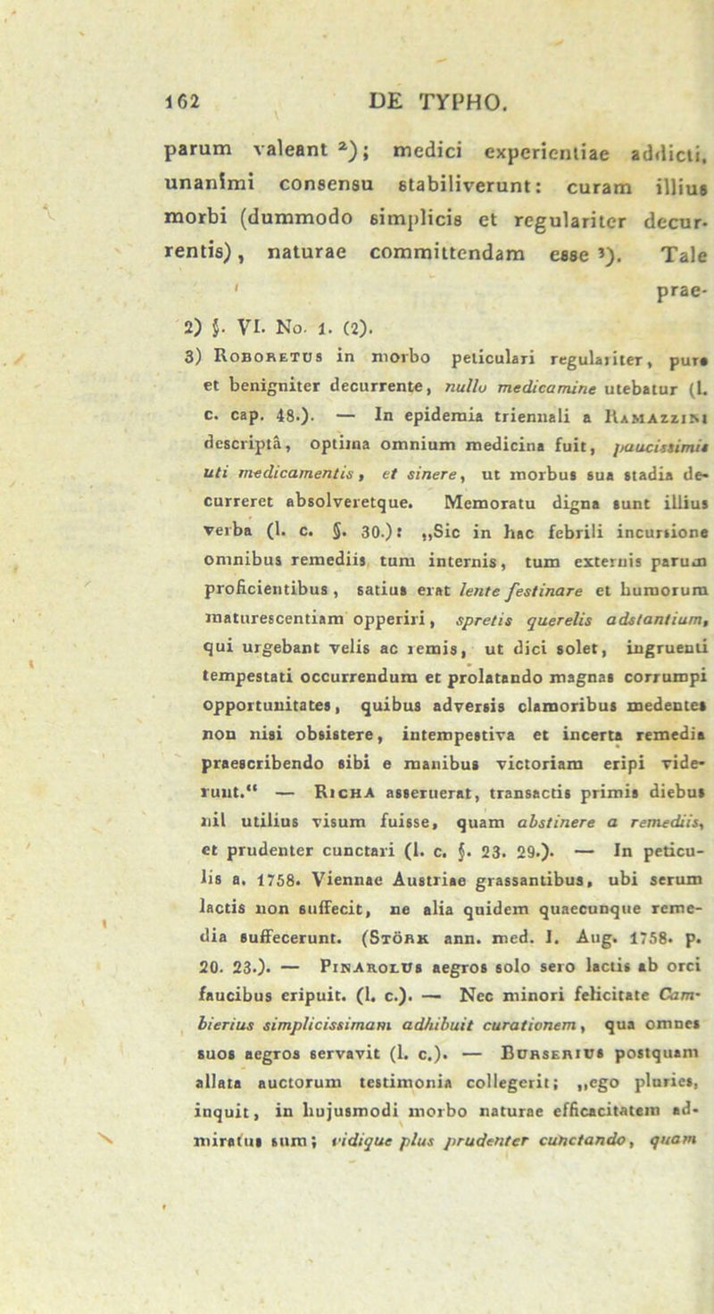 parum valeant2); medici experientiae addicti, unanimi consensu stabiliverunt: curam illius morbi (dummodo simplicis et regulariter decur- rentis) , naturae committendam esse *). Tale ' prae- 2) j. VI. No. l. (2). 3) Roboretus in morbo periculari regulaiiteT, pura et benigniter decurrente, nullo medicamine utebatur (l. c. cap. 48.). — In epidemia triennali a Ramazzim descripta, optima omnium medicina fuit, paucissimis uti medicamentis, et sinere, ut morbus sua stadia de- curreret absolveretque. Memoratu digna sunt illius verba (1. c. §. 30.): „Sic in hac febrili incursione omnibus remediis tum internis, tum externis parum proficientibus , satius erat lente festinare et humorum maturescendam opperiri, spretis querelis adstantium, qui urgebant velis ac remis, ut dici solet, ingruenti tempestati occurrendum et prolatando magnas corrumpi opportunitates, quibus adversis clamoribus medentet non nisi obsistere, intempestiva et incerta remedia praescribendo sibi e manibus victoriam eripi vide- runt. “ — Richa asseruerat, transactis primis diebus nil utilius visum fuisse, quam abstinere a remediis, et prudenter cunctari (1. c. $. 23. 29.). — In pericu- lis a. 1758- Viennae Austriae grassantibus, ubi serum lactis non suffecit, ne alia quidem quaecunqtie reme- dia suffecerunt. (Stork ann. med. I. Aug. 1758- p. 20. 23.)- — PiKAnor.trs aegros solo sero lactis ab orci faucibus eripuit. (1. c.). — Nec minori felicitate Cam• bierius simplicissimam adhibuit curationem, qua omnes suos aegros servavit (1. c.). — Borserius postquam allata auctorum testimonia collegerit; ,,ego pluries, inquit, in hujusmodi morbo naturae efficacitatem ad- ^ miratus sum; vidique plus prudenter cunctando, quam