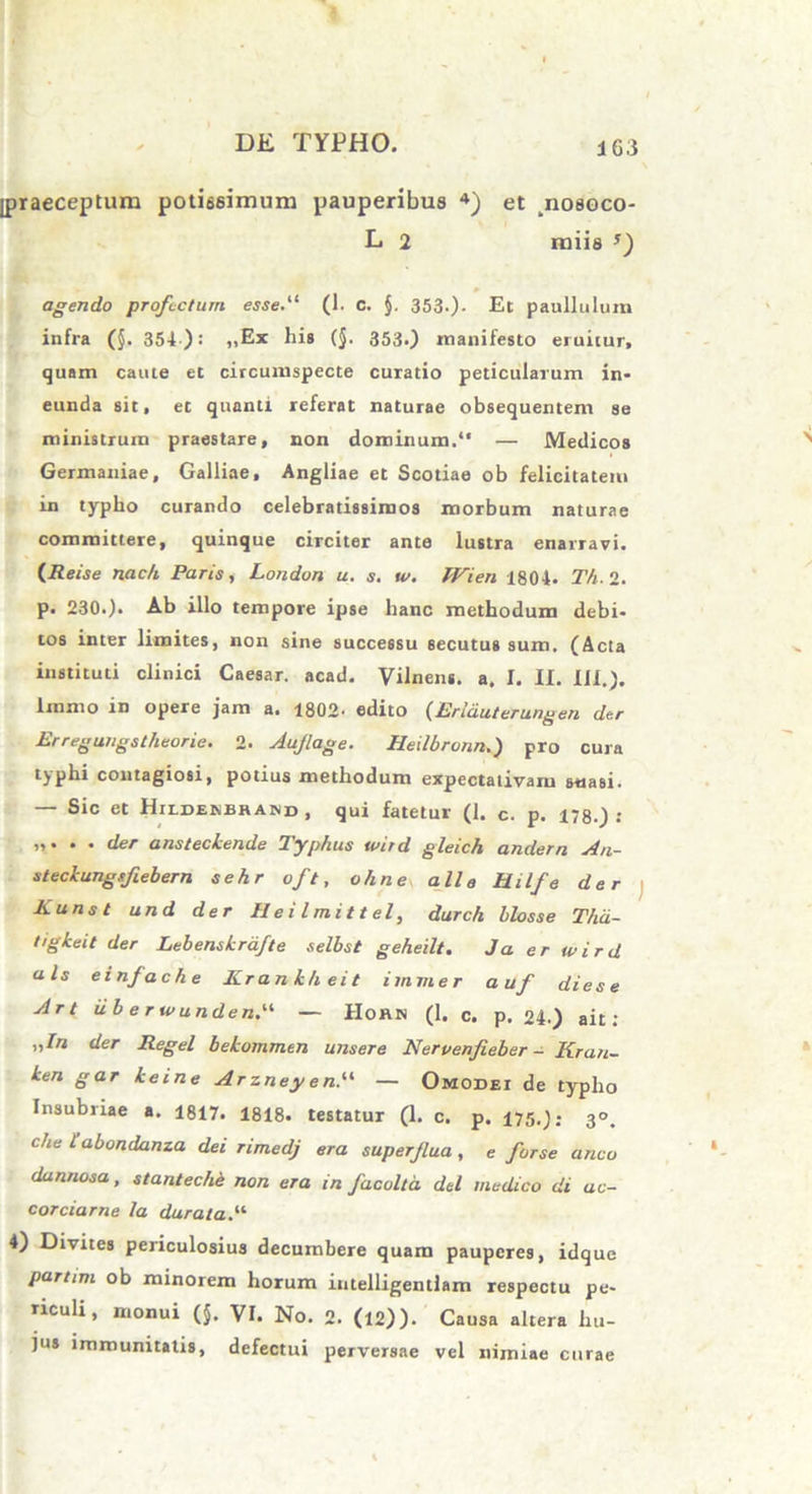 ipraeceptum potissimum pauperibus 4) et nosoco- L 2 miis agendo profectum esse.“ (1. C. §. 3530- Et paulluluin infra (§. 354 ): „Ex his (§. 353.) manifesto eruitur, quam caute et circumspecte curatio peticularum in- eunda sit, et quanti referat naturae obsequentem se ministrum praestare, non dominum.“ — Medicos Germaniae, Galliae, Angliae et Scotiae ob felicitatem in typho curando celebratissimos morbum naturae committere, quinque circiter ante lustra enarravi. (Reise nac/i Paris, London u. s. w. Wien 1804. Th. 2. p. 230.). Ab illo tempore ipse hanc methodum debi- tos inter limites, non sine successu secutus sum. (Acta instituti clinici Caesar, acad. Vilnens. a. I. II. Ili.). Immo in opere jam a. 1802' edito (Erlduterungen der Er regungs theorie. 2. Aujlage. Heilbronn.) pro cura typhi contagiosi, potius methodum expectativaru suasi. Sic et Hildenbrand , qui fatetur (1. c. p. 178.) : „. . . der ansteclende Typhus tvird gleich andern An- steclcungsfiebern sehr oft, ohne alie Hilfe der Kunst und der Heilmittel, durch hlosse Thd- tigkeit der LebensLrdfte selbst geheilt. Ja er tvird ais einfache ICrankheit immer a uf diese Art iib e rwunden. — IIoan (1. c. p. 24.) ait: ,,/n der Regel bekommtn unsere Nervenfieber - Kran- ken gar keine Ar zney e«.“ — Omodei de typho Insubriae a. 1817. 1818. testatur (1. c. p. 175.); 3°. che 1’abondanza dei rimedj era superflua , e for se anco dannosa, stanteche non era in facolta dei medico di ac- corciarne la durata.- 4) Divites periculosius decumbere quam pauperes, idque partim ob minorem horum intelligentlam respectu pe- riculi, monui (§. VI. No. 2. (12)). Causa altera hu- jus immunitatis, defectui perversae vel nimiae curae