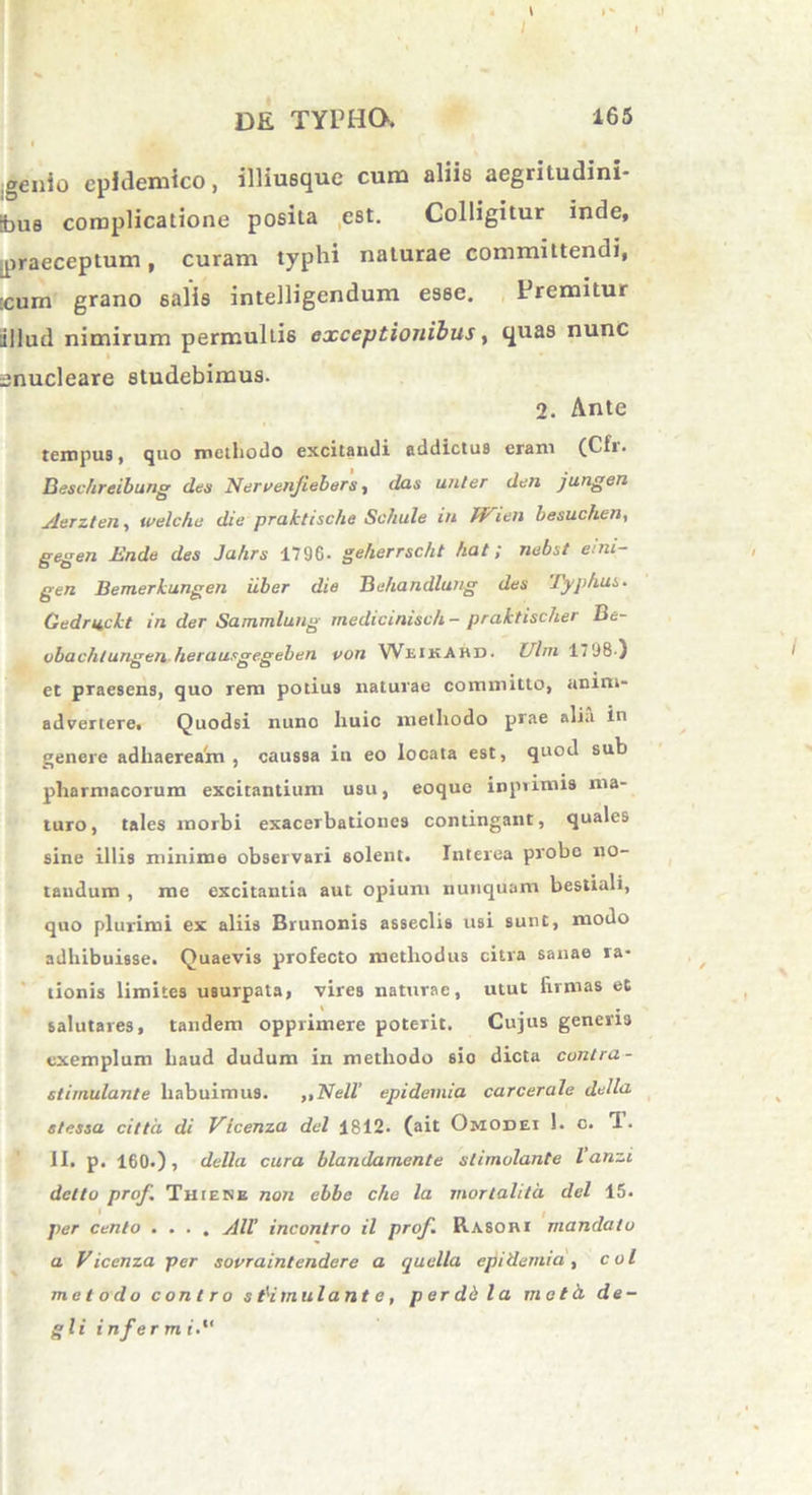 genio epidemico, illiusque cum aliis aegritudini- bus complicatione posita est. Colligitur inde, .praeceptum, curam typhi naturae committendi, :cum grano salis intelligendum esse. Premitur illud nimirum permultis exceptionibus, quas nunc enucleare studebimus. 2. Ante tempus, quo metliodo excitandi addictus eram (Cfr. Beschreibung des Nervenjiebers, das unler den jungen Aerzten, ivelche die praktische Schule in W'ien besuchen, gegen Ende des Ja/irs 1796* geherrscht hat; nebst emi- gen Bemerkungen iiber die Behandlung des Typhus* Cedriickt in der Sammlung medicimsch- praktischer Bc- vbachlungen herausgegeben von Weikahd. XJlm 1798 ) et praesens, quo rem potius naturae committo, anim- advertere. Quodsi nuno huic metliodo piae alia in genere adhaeream, caussa in eo locata est, quod sub pharmacorum excitantium usu, eoque inpvimis ma- turo, tales morbi exacerbationes contingant, quales sine illis minime observari solent. Interea probo no- tandum , me excitantia aut opium nunquam bestiali, quo plurimi ex aliis Brunonis asseclis usi sunt, modo adhibuisse. Quaevis profecto methodus citra sanae ra- tionis limites usurpata, vires naturae, utut firmas et salutares, tandem opprimere poterit. Cujus generis exemplum haud dudum in methodo sio dicta contra - stimulante habuimus. „Nell’ epidemia carcerale dclla. stessa citta di Vlcenza dei 1812. (ait Omodei 1. o. T. II. p. 160.), della cura blandamente stimolante Vanzi delto prof Thiene non ebbe cho la mortalita dei 15. per cento .... AU’ incontro il prof. Rasobi mandato a Vicenza per sovraintendere a quella epidemia , coi metodo contro stimulante, perdii la mota de- gi i inferm r.“