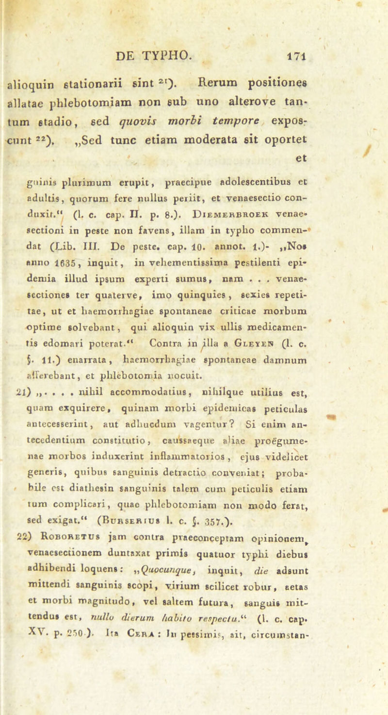 alioquin 6tationarii sint 2I). Rerum positiones allatae phlebotomiam non 6ub uno alterove tan- tum stadio, sed quovis morbi tempore expos- cunt 2Z). „Sed tunc etiam moderata sit oportet . ' et guinis pluiimum erupit, praecipue adolescentibus et adultis, quorum fere nullus periit, et venaesectio con- duxit.“ (1. c. cap. II. p. 8.). Diemehbhoek venae- sectioni in peste non favens, illam in typho commen-» dat (Lib. III. De peste, cap. 10. annot. 1.)- ,,No* anno 1635, inquit, in veliementissima pestilenti epi- demia illud ipsum experti sumus, nam . . . venae- seciiones ter quater ve, imo quinquies, sexies repeti- tae, ut et haemorrhagiae spontaneae criticae morbum optime solvebant, qui alioquin vix ullis medicamen- tis edomari poterat.“ Contra in illa a Gleyen (1. c. $. 11.) enarrata, haemorrhagiae spontaneae damnum allerebant, et phlebotomia nocuit. 21) nihil accommodatius, nihilque utilius est, quam exquirere, quinam morbi epidemicas peticulas antecesserint, aut adliucdum vagentur? Si enim an- tecedentium constitutio, caussaeque aliae proegume- nae morbos induxerint inflammatorios , ejus videlicet generis, quibus sanguinis detractio conveniat; proba- bile est diathesin sanguinis talem cum peticulis etiam tum complicari, quae phlebotomiam non modo ferat, sed exigat.“ (Burserius 1. c. $. 357.). 22) Roboretus jam contra pvaeconceptam opinionem^ venaesectionem duntaxat primis quatuor typhi diebus adhibendi loquens; ^Quacunque, inquit, die adsunt mittendi sanguinis scopi, virium scilicet robur, aetas et morbi magnitudo, vel saltem futura, sanguis mit- tendus est, nullo dierum habito respectu.“ (1. c. cap- XV. p. 250 ). Ita Cera : In pessimi?, ait, circumstan-