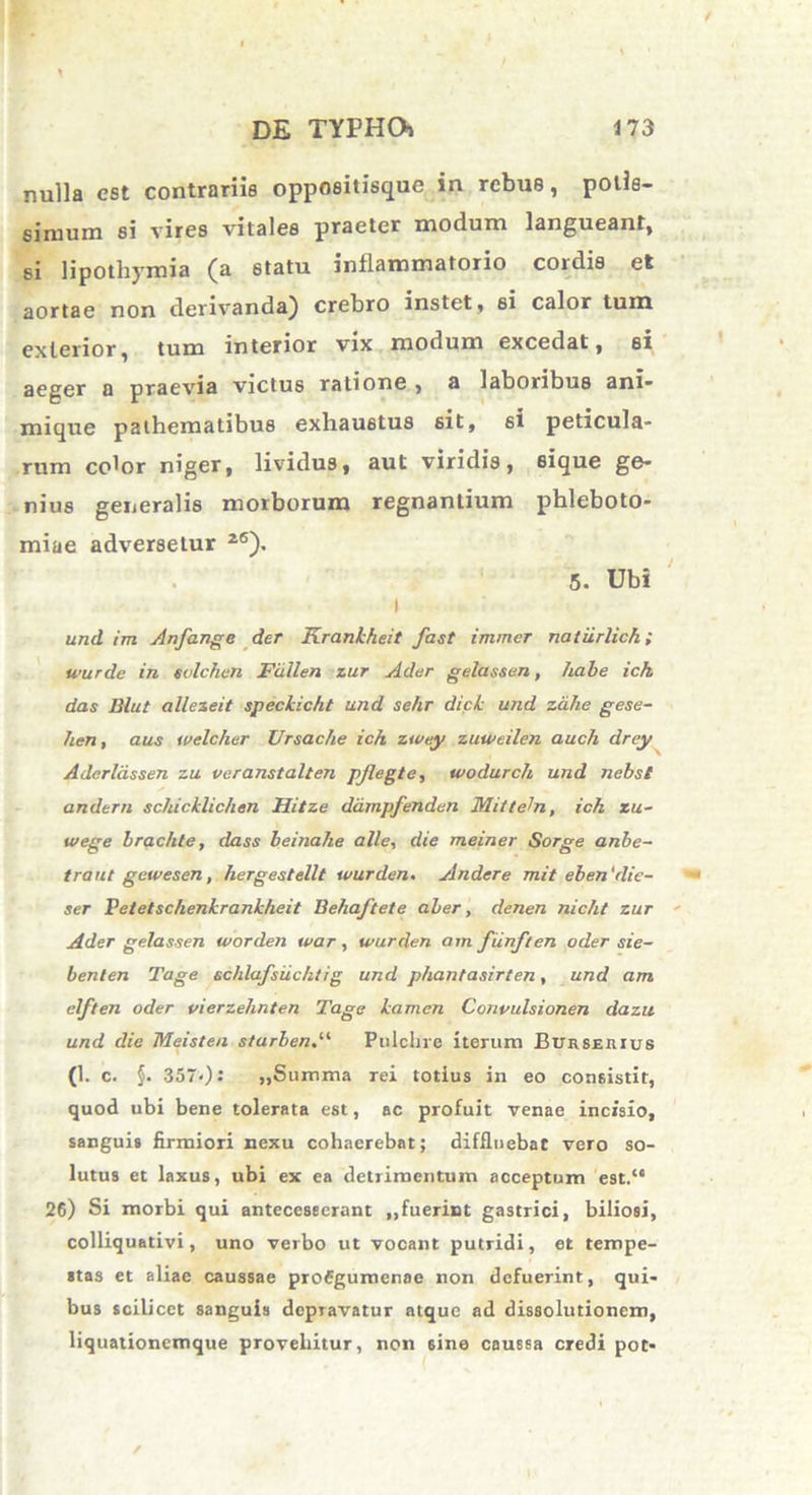 nulla est contrariis oppoeitisque in rebue, potis- simum si vires vitales praeter modum langueant, si lipothymia (a statu inflammatorio cordis et aortae non derivanda) crebro instet, si calor tum exterior, tum interior vix modum excedat, si aeger a praevia victus ratione , a laboribus ani- mique pathematibus exhaustus sit, 6t peticula* rum color niger, lividus, aut viridis, sique ge- nius generalis morborum regnantium phleboto- miae adversetur 26). 5. Ubi i und im Anfange der Kraniheit fast immer natilrlick; wurde in evlchen Fdllen zur Ader gelassen, habe ich das Blut allezeit speciicht und sehr dici und zcihe gese- hen, aus tvelcher Ursache ich zwe.y zuwcilen auch drey Adcrldssen zu veranstalten pjlegte, wodurch und nebst andern schicilichen Hitze ddmpfenden Mi/teln, ich zu- wege brachte, dass beinalie alie, die meiner Sorge anbe- traut gewesen, hergestellt wurden. Andere mit eben‘die- ser Vetetschenkraniheit Behaftete aber, denen nicht zur Ader gelassen worden war, wurden am fiinften oder sie- benlen Tage schlafsiichtig und phantasirten, und am elften oder vierzehnten Tage iamen Convulsionen dazu und die Meisten starbend‘ Pulchre iterum Burserius (1. c. $. 357-): ,,Summa rei totius in eo consistit, quod ubi bene tolerata est, ac profuit venae incisio, sanguis firmiori nexu cohaerebat; diffluebat vero so- lutus et laxus, ubi ex ea detrimentum acceptum est/4 26) Si morbi qui anteceseerant ,,fuerint gastrici, biliosi, colliquativi, uno verbo ut vocant putridi, et tempe- stas et aliae caussae profgumenae non defuerint, qui- bus scilicet sanguis depravatur atque ad dissolutionem, liquaiionemque provehitur, non sine caussa credi pot-