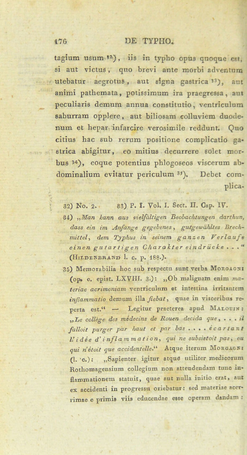 tagium usum !Z), iis in typho opus quoque est, si aut victus, quo brevi ante morbi adventum utebatur aegrotus , aut signa gastrica 33), aut animi pathemata, potissimum ira praegressa, aut peculiaris demum annua constitutio, ventriculum saburram opplere, aut biliosam colluviem duode- num et hepar infarcire verosimile reddunt. Quo citius bac sub rerum positione complicatio ga- strica abigitur, eo mitius decurrere solet mor- bus 34), eoque potentius phlogoseos viscerum ab- dominalium evitatur periculum 3*). Debet com- plica. 32) No. 2. 83) P. I. Vol. I. Sect. II. Gap. IV. 34) ,,Man kann aus vielfdltigen Beobachtungen darlhun, class ein im Anfange gegebenes, gutgewahltes Brech- mittel, dem Typhus in seinem ganzen Verlaufe ein en gutartigen Charakter ei ndriick e . . (HllDEKBRAHn 1. c. p. 188.)- * 35) Memorabilia hoc sub respectu sunt verba Mokoagxi (op* o. epist. LXVIII. 3-) ’• „Ob malignam enim ma- teriae acrimoniam ventriculum et intestina irritantem inflammatio demum illa fiebat, quae in visceribus re- perta est.“ —• Legitur praeterea apud Maloein : „Ie college des medecins de Rouen decida que , ... /7 falloit purger par haut et par bas • . • • ecartant IU dee d’ inflammat ion, qui ne subsistoit pas, eu qui netoit que accidentelleV Atque iterum Morgagni (1. >0.): „Sapienter igitur atqud utiliter medicorum Rotlioroagensium collegium non attendendam tunc in- flammationem statuit, quae aut nulla initio erat, aut ex accidenti in progressu oriebatur: sed materiae acer- rimae e primis viis educendae esse operam dandam :