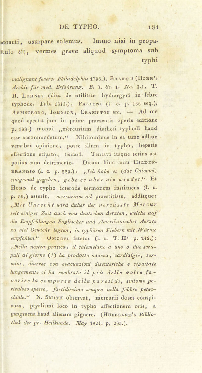 «coacti, usurpare solemus. Immo nisi in propa* tlulo 6it, vermes grave aliquod symptoma sub typhi malignant fevers. Philadelphia 1798.), Bhandis (IIorn’s Archiv fur med. Erfahrung. B. 3. St. 1. No. 3.)» T. II. Lohnes (diss. de utilitate hydrargyri in febre typhode. Tub. 1813.)) Paixoni (1. c. p. 166 seq.), Armstrong, Johnson, Crawptok etc. — Ad me quod 6pectat jam in prima praesentis operis editione p. 198') monui „mercurium diathesi typhodi haud esse accommodatum.“ Nihilominus in ea tunc adhuc versabar opinione, posse illum in typho, hepatis affectione stipato, tentari. Tentavi itaque serius ast potius cum detrimento. Dicam hinc cum HiLDEit- bbandio (1. c. p. 220-) ; iJch habe es (das Calornel) einigemal gegeben, gebe es ab e r ni e ia i e de r.“ Et Horn de typho icterode sermonem instituens (1. c. p. 59.) asserit, mercurium nil praestitisse, additque: ,,Mit TJ nr e c h t wird dalier der versiisste Morcur seit einiger Zeit auc/i von deutschen Aerzten, welche auf die Empfehlungen Englischer and Amerikanischer Aerzte zu viel Gewicht legten , in typhdsen Fiebern mit /Vurme empfohltnP Omodei fatetur (1. c. T. II* p. 245.): „Nella nostra pralica, il calomelano a uno o due scru- puli al giorno (!) ha prodotto nausea, cardialgie, tor- rnini, diarree con evacuazioni disenteriche e seguitate lungamente ci ha sembrato il piu delle volte fa- vor ire la comparsa della parotidi, sintomo pe- riculoso spesso, fastidissimo sempre nella febbre petec- chiale/' N. Smith observat, mercurii doses conspi- cuas, ptyalismi loco in typho affectionem oris, a gangraena haud alienam gignere. (Hufeland’s Biblio- thel der pr. Heilkundc, May 1824. p. 295.).