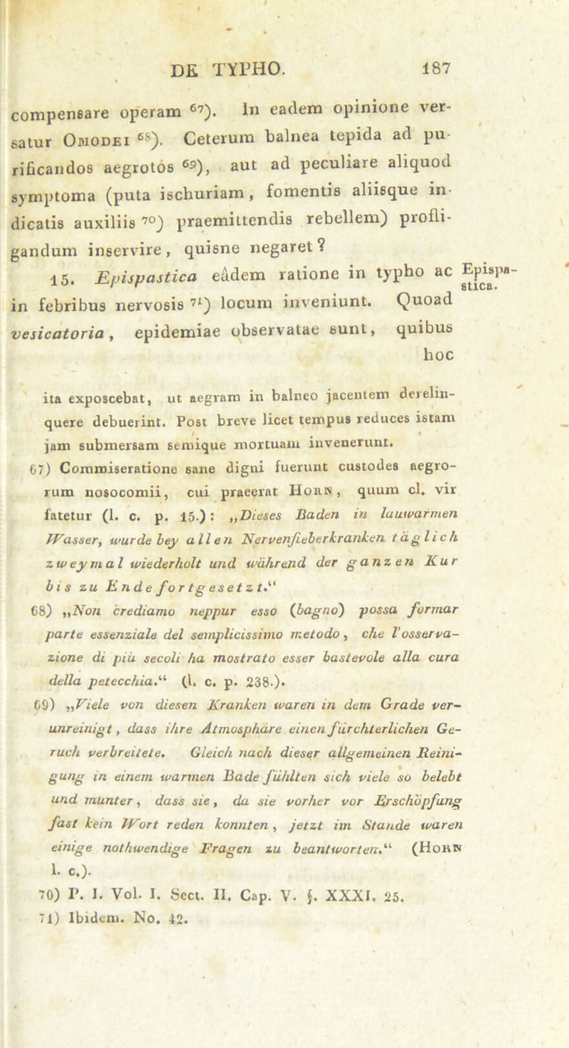 compen6are operam 6?). 1« eadem opinione ver- satur Omodei 6*). Ceterum balnea tepida ad pu rificandos aegrotos 69), aut ad peculiare aliquod symptoma (puta iscliuriam, fomentis aliisque in dicatis auxiliis 70) praemittendis rebellem) piofli- gandum inservire , quisne negaret ? 15. Efjispastica eadem ratione in typho ac in febribus nervosis 7X) locum inveniunt. Quoad vesicatoria, epidemiae observatae sunt, quibus hoc ita exposcebat, ut aegram in balneo jacentem deielin- quere debuerint. Post breve licet tempus reduces istam jam submersam semique mortuam invenerunt. 67) Commiseratione sane digni fuerunt custodes aegro- rum nosocomii, cui praeerat IIorn , quum cl. vir fatetur (1. c. p. 15.): „Dieses Baden in lauwarmen TVasser, wurdebey a lien Nervenjieberkranken. tdglich zw eymal wiederholt und wd.hrand der ganzen Kur bis zu Ende for tgesetzt*' 68) „Non crediamo neppur esso (bagno) possa formar parte essenziale dei semplicissimo melodo, che l'osserva- zione di piu secoli ha mostrato esser bastevole alia cura della petecchia.“ (I. c. p. 238-). 69) „Viele von diesen Kranken waren in dem Grade ver- unreinigt, dass ihre Atmosphdre einen furchterlichen Ge- ruch verbreitete. Gleich nach dieser allgemeinen JReini- gung in einem warmen Bade fuhlten sich viele so belebt und munter, dass sie, da sie vorher vor Erschbpfung fasl kein IFort reden konnlen , jetzt im Stande waren einige nothwendige Fragen zu beantworten.' (Hoh» 1. c.). 70) P. I. Vol. I. Sect. 11. Cap. V. j. XXXI. 25. 71) Ibidem. No. 42.