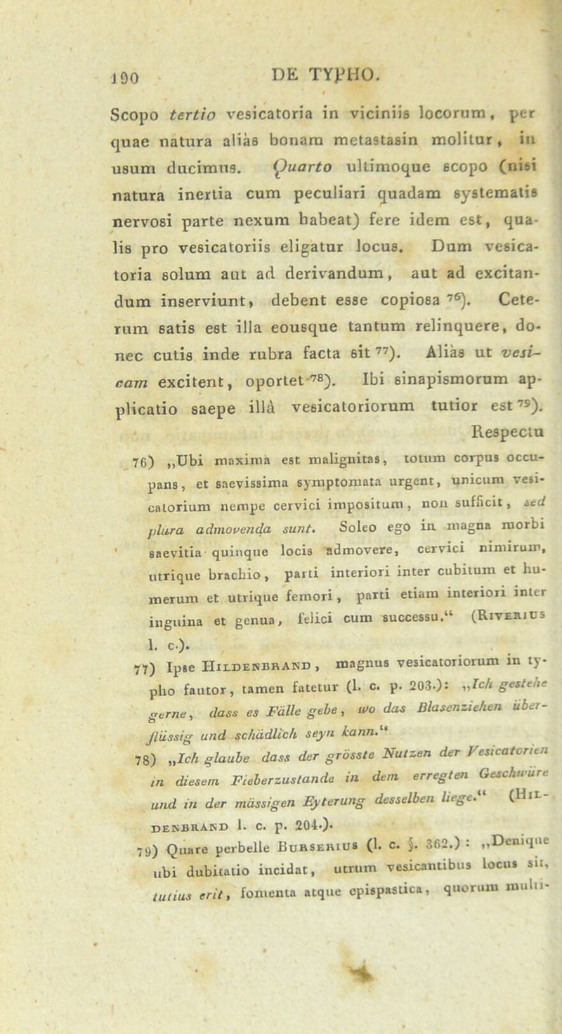 Scopo tertio vesicatoria in viciniis locorum, per quae natura alias bonam metastasin molitur, in usum ducimus. Quarto ultimoque 6Copo (nisi natura inertia cum peculiari quadam systematis nervosi parte nexum habeat) fere idem est, qua- lis pro vesicatoriis eligatur locus. Dum vesica- toria solum aut ad derivandum, aut ad excitan- dum inserviunt, debent esse copiosa 76). Cete- rum satis est illa eousque tantum relinquere, do- nec cutis inde rubra facta sit 77). Alias ut vesi- cam excitent, oportet-™). Ibi sinapismorum ap- plicatio saepe illa vesicatoriorum tutior est7»). Respectu 76) ,,Ubi maxima est malignitas, totum corpus occu- pans, et saevissima symptomata urgent, unicum vesi- catorium nempe cervici impositum , non sufficit, sed jdura admovenda sunt. Soleo ego in magna morbi saevitia quinque locis admovere, cervici nimirum, utrique brachio, parti interiori inter cubitum et hu- merum et utrique femori, paTti etiam interiori inter inguina et genua, felici cum successu.'1 (Riveiuus 1. c-). 77) Ipse IIildendrAnd , magnus vesicatoriorum in ty- pho fautor, tamen fatetur (1. c. p. 203-): ,,Ich gestene geme, dass es Falle gebe, u>o das Blasenziehen iibet- Jliissig und sc/iddlich seyn kann 78) „Ich glaube dass der grosste Nutzen der Vesicatonen in diesem Fieberzustande in dem. erregten Geschwure und in der massigen Eyterung desselben liege. (IIit denbrand 1. c. p. 204-)* 79) Quare perbelle Burserius (1. c. j. 362.) : „Deruque ubi dubitatio incidat, utrum vesicantibus locus sit, tutius erit, fomenta atque cpispastica, quorum muln-