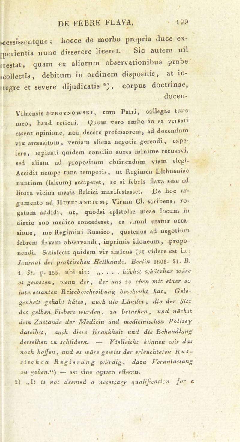 / DE FEBRE FLAVA. ' 199 ceesissentque; hocce de morbo propria duce ex- perientia nunc disserere liceret. Sic autem nil i restat, quam ex aliorum observationibus probe «collectis , debitum in ordinem dispositis, at in- tegre et severe dijudicatis 2), corpus doctrinae, docen- Vilnensis Sthoinowski , tum Tatii, collegae tunc meo, haud reticui. Quum vero ambo in ea versati essent opinione, non decere professorem, ad docendum vix arcessitum, veniam aliena negotia gerendi, expe- tere , sapienti quidem consilio aures minime recusavi, sed aliam ad propositum obtinendum viam elegi. Accidit nempe tunc temporis, ut Regimen Lithuaniae nuntium (falsum) acciperet, ac si febris flava sese ad litora vicina maris Baltici manifestasset. De hoc ar- gumento ad Hufelaindium', Virum Cl. scribens, ro- gatum addidi, ut, quodsi epistolae meae locum in diario suo medico concederet, ea simul utatur occa- sione, me Regimini Russico, quatenus ad negotium febrem flavam observandi, inprimis idoneum, propo- nendi. Satisfecit quidem vir amicus (ut videre est in : Journal der pruktischeu Heilkunde. Bcrlin 1805. 21. B. 1. Sl. p. 155. ubi ait: ,,.... hoclist schiitzbar ivdre es gewesen, ivenn der, der uns so cben mit einer so interessanteu Reisebeschreibung beschenkt hat, Gele- genhcit gehabt hdtte, auch die Lauder, die der Sitz des gelben Fitbers wurdeti, zu besuchen , und ndchst dem Zustande der JVledicin und medicinischen Polizey daselbst, auch diese Krank/ieit und die Behandlung dcrselben zu schilderrt. — Viellcicht konnen wir das noch hojjen, und es uiiire gewiss der erlcuclitelen R us- si sch en Regierung wiirdig, dazu Veranlassung zu geben.“) — ast sine optato effectu. 2) ,,It is not deemed a nccessary qualijicaciort for a