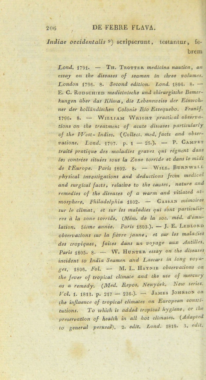 Indiae occidentalis 9) scripserunt, testantur, fe- brem Lond. 1791. — Th. Trotter medicina nautica, an essay on the diseases of seamen in ihree volumes. London 1796. 8. Sccond edition. Lond. 1801. 8- — E. C. Rodschied medicinisclie und chirurgische Bemer- kungen uber das Klima, die Lebensweise der Einwoh- ner der holliindisclien Colonie Fiio Essequebo. Franif. 1796. 8. — Wilejam Wright practical observa- tions on the treatment of acute diseases particularly of the TVest- Indies. (Collecc. med, facts and obser- vatione. Lond. 1797. p. 1 — 25.). — P- Campet traite pratique des maladies graves qui regnent dans les contrces situees sous la Zone torride et dans le midi de VEurope. Paris 1802. 8. — Will. BuRSWUt physical investigations and deductions from medical and surgical facts, relative to the causes, nature and remedies of the diseases of a warm and vitiated nt- mosphere, Philadelphia 1802. — Cassan mimoires sur le elimat, et sur les maladies qui sistit particulie- res a la zone torride, (Mem. de la soc. med. d'emu- lation. tsieme annee. Paris 1803.). — J. E- Leblord observations sur la fievre jaune, et sur les maladies des tropiques, faites dans un voyage aux Antillcs. Paris 1805* 8- — W. Hunter essay on the diseases incident to India Seamen and Lascars in long voya- ges, 1806. Fol. — M. L. Hayinie observations on the fever of tropical climate and the use of mercury as a remedy. {Med. Repos. Newyork. New series. Vol. 1. 1813. p. 217 — 236.). — James Johrsok on the influence of tropical elimates on European consti- tutions. To which is added tropical hygiene, or the preservation of health in ali hot elimates. (Adapted to generat perusal), 2» edit. Lond. 181S« 3. ed.t.