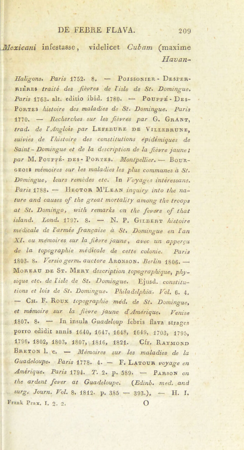 ,J\lexicaiii infestasse, videlicet Cubam (maxime Ilavan- Haligons. Paris 1752. 8. — Poissonier- Desper- rieres traite des fievres de lisle de St. Domingue. Paris 1763. ait. editio ibid. 1780. — Pouppe' - Des- Portes /tistoire des maladies de St. Domingue. Paris 1770. — Rccherches sur les fievres par G. GrANT, trad. de l'Anglois par Leeebure de Villibruse, suivies de V/iistoire des eonstitutions epidemiques de Saint - Domingue et de la description de la fievre jaune S par M. Pouppe- bes- Portes. Montpellier.— Bour- geois memoires sur les maladies les plus communes a St. Domingue, leurs remedes etc. In Voyagts interessans. Paris 1788. — IIegtor M’Lean inquiry into the na- ture and causes of the great mortality among the troops at St. Domingo, tvith remarks on the fevers of that island. Lond. 1797. 8. — N. P. Gtebert histoire medicale de Varmee frangaise a, St. Domingue en lan XI. ou memoires sur la fievre jaune, avec un apperpu de la topographie medicale de cette colonie. Paris 1803. 8. Versiogerm. auctore Aronson. Berlin 1806.—1 Moreau de St. Mery description topographique, phy- sique etc. de lisle de St. Domingue. Ejusd. constitu- tione et lois de St. Domingue. Philadelphia. Vol. 6. 4. Ch. F. Roux topographie mdd. de St. Domingue, et memoire sur la fievre jaune d Amer i que. Venise 1807. 8* — In insula Guadeloup febris flava strages porro edidit annis 1640, 1647, 1648, 1649, 1703, 1795, 1796, 1802, 1803, 1807, 1816, 1821. Cfr. Raymokd Breton 1. c. — Memoires sur les maladies de la Guadeloupe. Paris 1778. 4. — F. Latour voyage en Amerique. Paris 1794. T. 2. p. 589- — Parson on the ardent fever at Guadeloupe. (Edmb. med. and surg. Journ. Vol. 8. 1812. p. 385 — 393.). — H. I. Frank Prax. T. O. 2. O