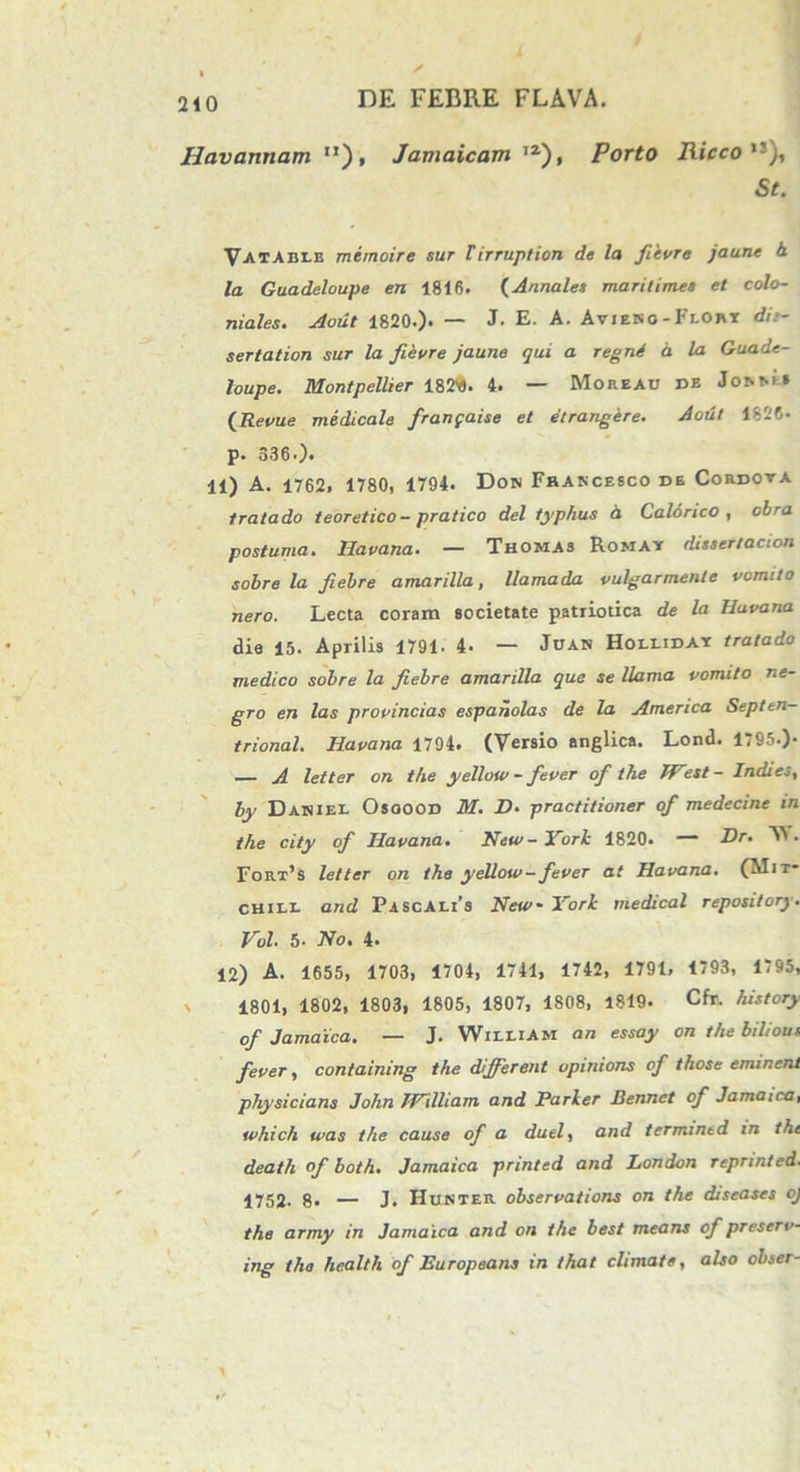 Havannam M), Jamaicam ,2), Porto Riccon), St. Vatabeb memoire sur Tirruption de la fievre jaune h /a Guadeloupe en 1816. (Annales maritimes et colo- niales. Aoiit 1820.). — J- E. A. Avieko - Flort dit- sertation sur la fievre jaune qui a regni a la Guade- loupe. Montpellier 182Y). 4. — Moreau de Joi-ma (Revue medicale franpaise et etrangere. Aout 1826- p. 336.). 11) A. 1762, 1780, 1794. Dow Francesco de Cordova tratado teoretico-pratico dei typhus 4 Calorico , abra postuma. Ha vana. — Thomas Romay ditsertacion sobre la fiebre amarilla, llamada vulgarmente vomito nero. Lecta coram societate patriotica de la Huvana die 15. Aprilis 1791. 4- — Juan Holliday tratado medico sobre la fiebre amarilla que se llama vomito ne- gro en las provincias espanolas de la America Septen- trional. Iiavana 1794. (Versio anglica. Lond. 1795.)- — A letter on the yellow- fever of the West- Indi es, by Daniei. Osoood M. 2?. practitioner of medecine in the city of Iiavana. Neu/-York 1820. — Hr. W. Fort’s letter on the yellow—fever at Havana. (Mit- chiei* and Pascali’s New- York medical repository. Vol 5* No» 4* 12) A. 1655, 1703, 1704, 1741, 1742, 1791, 1793, 1795, \ 1801, 1802, 1803, 1805, 1807, 1808, 1819. Cfr. history of Jamaica. — J. WieeiAm an essay on the bilious fever, containing the different opmions of t hos e eminent physicians John 'WXlliam and Parker Bennct of Jamaica, which was the cause of a duel, and termined in the deatli of both. Jamaica printed and London reprinled. 1752- 8* — J. Hunter observatione on the diseases oj the army in Jamaica and on the best means of preserv- ing tha Health of Europeans in that climate, also obser-