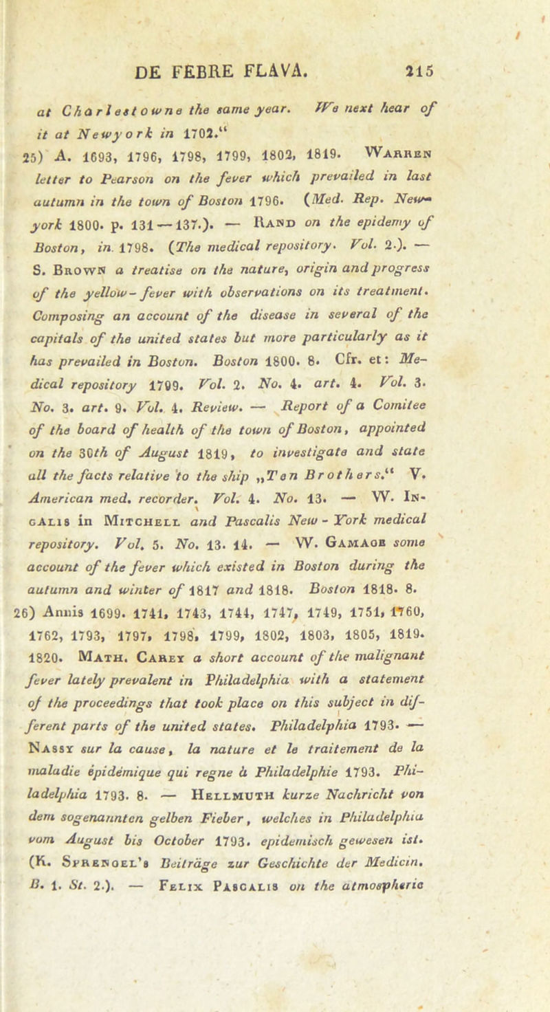 at Charlest owne the came year. tVe next hear of it at Newyork in 1702.“ 25) -A. 1693, 1796, 1798, 1799, 1802, 1819. Warren letter to Pearson on the fever which prevailed in last autumn in the toivn of Boston 1796. (Med■ Rep. New* york 1800. p. 131 — 137.). — Rand on the epidemy of Boston, in 1798. (The medicat repository. Vol. 2-). — S. Brown a treatise on the natare, origin andprogress of the yellow- fever with observations on its treatment. Cumposing an account of the disease in severat of the capitals of the United States but more particularly as it has prevailed in Boston. Boston 1800. 8. Cfr. et: Me- dicat repository 1709. Vol. 2. No. 4* art. 4. V>1. 3. No. 3. art. 9. Vol. 4. Review. — Report of a Comilee of the board of health of the town of Boston, appointed on the 30th of August 1819, to investigate and state ali the facts relative io the ship „T en Brothers.“ V. American med. recorder. Vol. 4. No. 13. — W. In- \ gAlis in Mitchell and Pascalis Neu/ - York medical repository. Vol. 5. No. 13. 14. — W. Gamaob some account of the fever which existed in Boston during the autumn and winter of 1817 and 1818. Boston 1818* 8. 26) Annis 1699. 1741, 1743, 1744, 1747, 1749, 1751, «60, 1762, 1793, 1797, 1798. 1799, 1802, 1803, 1805, 1819. 1820. Math. Caret a short account of the malignant fever lately prevalent in Philadelphia with a statement of the proceedings that took place on this subjeci in dif- ferent parts of the United States. Philadelphia 1793. — Nasst sur la cause, la nature et le traitement de la maladie epidemique qui regne h Philadelphie 1793. Phi- ladelphia 1793. 8- — Hellmuxh kurze Nachricht von dem sogenanntcn gelben Fieber, welches in Philadelphia vom August bis October 1793. epidemisch gewesen ist. (K. Sehesoel’» Beilrdge zur Geschichte der Medicin. B. 1. St. 2.). — Felix Pascalis on the atmospheria