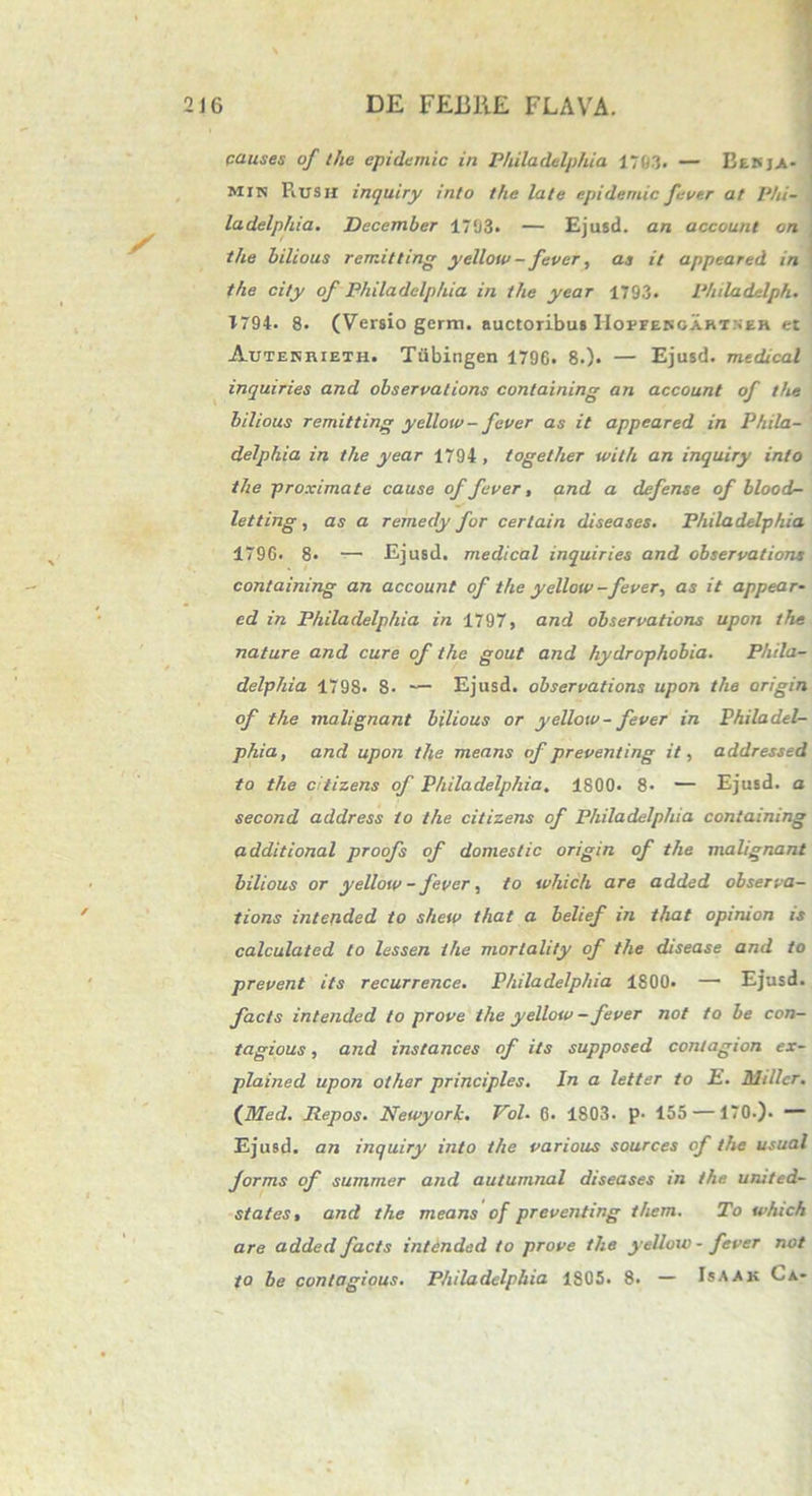 pauses of the epiciernic in Philadelphia 1703. — Besja- min PiUSH inquiry into the late epidemic fevtr at Phi- ladelphia. December 1703. — Ejusd. an account on the bilious rcrr.itting yellow- fever, as it appeared in the city of Philadelphia in the year 1793. Philadelph. T794. 8. (Versio germ. auctoribus Hoifekoartseh et Autesrieth. Tiibingen 1796. 8.). — Ejusd. medical inquiries and observations containing an account of the bilious r emit ting yellow- fever as it appeared in Phila- delphia in the year 1794 , togelher with an inquiry into the proximate cause of fever, and a defense ofblood- letting, as a remedy for cerlain diseases. Philadelphia 1796. 8. — Ejusd. medical inquiries and observations containing an account of the yellow-fever, as it appear- ed in Philadelphia in 1797, and observations upon the nature and cure of the gout and hydrophobia. Phila- delphia 179S. 8- — Ejusd. observations upon the arigin of the malignant bilious or yellow- fever in Philadel- phia, and upon the means of preventing it, addressed to the citizens of Philadelphia, 1800. 8- — Ejusd. a second address to the citizens of Philadelphia containing additional proofs of domestic origin of the malignant bilious or yellow - fever, to which are added observa- tions intended to shew that a belief in that opiruon is calculated to lessen the morlality of the disease and to prevent its recurrence. Philadelphia 1800. — Ejusd. facts intended to prove the yellow -fever not to be con- tagious, and instances of iis supposed contagion ex- plained upon other principies. In a letter to E. Millcr. (Med. Repos. Newyork. Vol. 6. 1803. p- 155 —170.). Ejusd. an inquiry into the various sources of the usual forms of summer and autumnal diseases in the united- states, and the means of preventing them. To which are added facts intended to prove the yellow - fever not to be contagious. Philadelphia 1805. 8. — Isaak Ca-