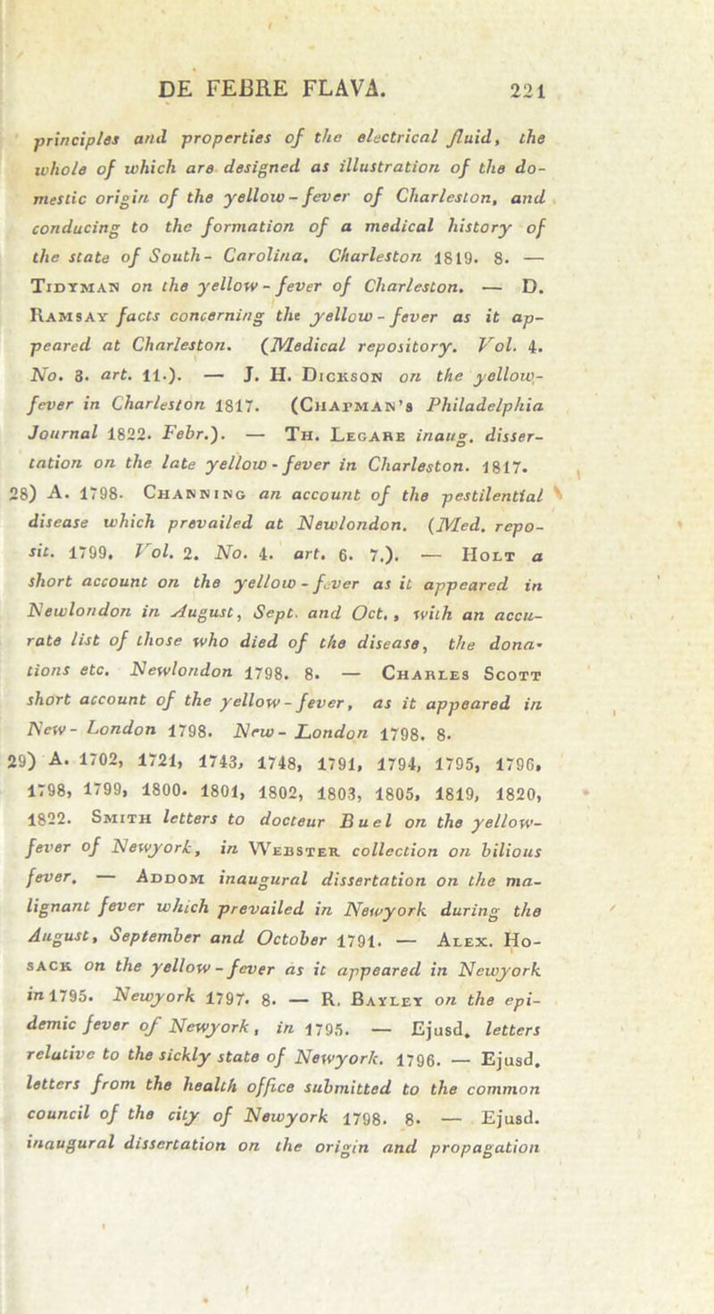 principies and properties of the electrical fluid, the whole of which are designed as illustration of the do- mestic origin of the yellow - fever of Cliarleslon, and conducing to the formation of a medical history of the state of South- Carolina, Charleston 1819. 8. — Tidtmas on the yellow - fever of Charleston. — D. Ramsay facts concerning the yellow - fever as it ap- peared at Charleston. ('JHedical repository. Vol. 4. No. 3. art. 11.). — J. H. Dickson ori the yellow,- fever in Charleston 1817. (CilArMA»’s Philadelphia Journal 1822. Febr.). — Th. Legare inaug. disser- tntion on the late yellow - fever in Charleston. 1817. 28) A. 1798- Chabhiso an account of the pestilential S disease which prevailed at Newlondon. (Med. repo- sit. 1799. Vol. 2. No. 4. art. 6. 7.). — Holi a short account on the yellow - fever as it appeared in Newlondon in siugust, Sept. and Oct,, with an accu- rate list of those who died of the disease, the dona- tions etc. Newlondon 1798. 8. — Charles Scott short account of the yellow - fever, as it appeared in New- London 1798. New - London 1798. 8. 29) A. 1702, 1721, 1743, 1748, 1791, 1794, 1795, 1796, 1798, 1799, 1800. 1801, 1802, 1803, 1805, 1819, 1820, 1822. Smith letters to docteur Buel on the yellow- fever of Newyork, in Webster, collection on bilious fever, Addom inaugural dissertation on the ma- lignant fever which prevailed in Newyork during the August, September and October 1791. — Alex. Ho- sack on the yellow - fever as it appeared in Newyork in 1795. Newyork 1797. 8. — R. Ballet on the epi- demic fever of Newyork, in 1795. — Ejusd. letters relative to the sickly state of Newyork. 1796. — Ejusd. letters from the health office submitted to the common council of the city of Newyork 1798. 8- — Ejusd. inaugural dissertation on the origin and propagation