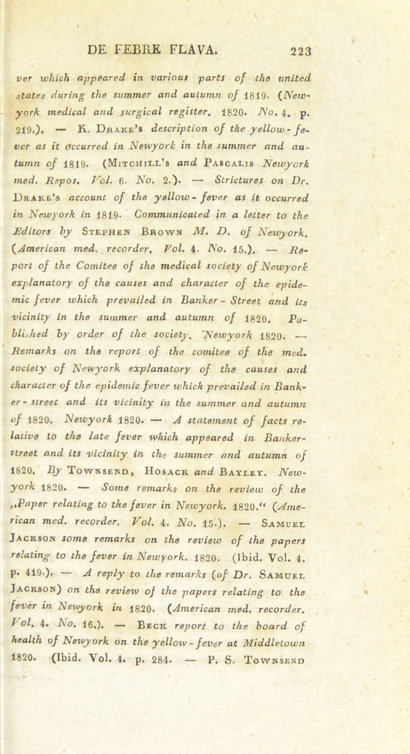 ver wliich appeared in variam partS of the United. States during the summer and autumn of 1819. (New- york medical and surgical register. 1820. No. 4. p. 219.). — K. Dhake’s description of the yellow - fe- vcr as it occurred in Newyork in the summer and au- tumn of 1819. (Mitchili/s and Pascalis Newyork med. Repos. Vol. 6- No. 2.). — Scrictures on Dr. Drake’s account of the yellow- fever as it occurred in Newyork in 1819. Gommanicated in a letter to the Editors hy Stephen Brown M. D. of Newyork. (American med. recorder, Vol. 4- No. 15.). — Re- pori of the Comitee of the medical society of Newyork explanatory of the causes and character of the epide- mic fever which prevailed in Banker - Street and its vicinity in the summer and autumn of 1820. Pu- blLhed by order of the society. 'Newyork 1820. Remarks on the rcport of the comitee of the med. society of Newyork explanatory of the causes and character of the epidemic fever which prevailed in Bank- er- Street and its vicinity in the summer and autumn of 1820. Newyork 1820. — A statement of facts re- lative to the late fever which appeared in Banker- street and its vicinity in the summer and autumn of 1820, By Townsend, Hosack and Baylei. New- york 1820. — Some remarks on the review of the ,,Paper relating to the fever in Newyork. 1820.“ (.Ame- rican med. recorder. Vol. 4. No. 15-). — Samdel Jackson some remarks on the review of the papers relating to the fever in Newyork. 1820. (Ibid. Vol. 4. p. 419-). — A reply to the remarks (of Dr. Samuel Jackson) on the review of the papers relating to the fever in Newyork in 1820. (American med. recorder. I ol. 4. Ao. 16.). — Beck report to the board of health of Newyork on the yellow - fever at Middletown 1820. (Ibid. Vol. 4. p. 284. — P. S. Townsend