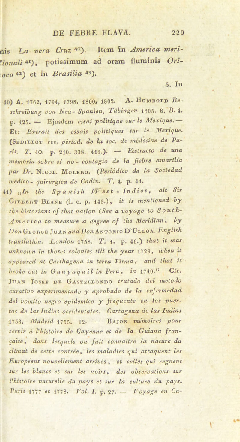 ois La vera Cruz 40). Item in America meri- 'ionali4t), potissimum ad oram fluminis Ori- oco 42) et in Brasilia 5. In 40) A. 1762, 1794, 1798, 1800, 1802. A. Hcmboid Be- schreibung von Neu- Spanien, Tiibingen 1805. 8. B. 4. p. 425. — Ejusdem essai politique sur le Mexique. — Et: Extrait des essnis politiques sur le Mexique. (Sedillot rec. period. de la soc. de medecine de Pa- ris. T. 40. p. 210. 338. 413.). — Extracto de una memoria sobre el no - contagio de la Jiebre amarilla par Dr, Nicol. Molero. (Periodico do la Sociedad medico - quirurgica de Cadiz. T. 4. p. 41. 41) ,,/rc the Spanish Vbest - Indies, ait Sir Gilbekt Blane (1. c. p. 143.), it is mentioned by the historians of tliat nation (See avoyage to South- ern e rica to measure a degree of the Meridian, by Don George Juan and Don Artokio D’Ullo a. English translation. London 1758- T. 1. p. 46.) that it was unknown in thoses colonies till the year 1729, tohen it appeared at Carthagena in terra Firma; and that it broke out in Guayaquil in Peru, in 1740-“ Cfr. Juan Josee de Gasteebosdo tratado dei metodo curativo experimentado y aprobado de la enfermedad dei vomito negro epidemico y frequente en los puer- tos de las Indias occidentales. Cartagena de las Indias 1753. Madrid 1755. 12- — Bajon memoires pour scrvir d Vhistoire de Cayenne et de la Guiana fran- caise, dans lesquels on fait connaitre la nature du elimat de cette contree, les maladies qui attaquent les Europeens nouvellement arrives, et celles qui regnent sur les blancs et sur les noirs, des obsarvations sur Phistoirc naturelle du pays et sur la culture du pays. Paris 1777 et 1778. Vol. J. p. 27- — Voyage en Ca-