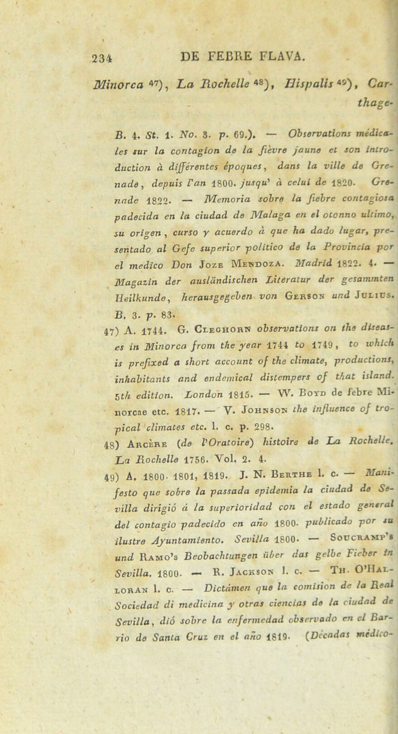 Minore a 47), La Iiochellc *B), Hispalis**), Car- thage- j3. 4. St. 1. Ao. 3. p. 69.). — Obsorvations medica- les tur la contagion de la ftevre jaur.e et son intro- duction a differentes epoques, dans la ville de Gre- nade, depuis Van 4800. jusqu' d cclui de 1820. Gre- nade 1822- — Memoria sobre la Jiebre contagiosa padecida en la ciudad de Malaga en el otonno ultimo, su origen , curso y acuerdo d que ha dado lugar, pre- sentado al Gcfc superior politico de la Provincia por el medico Don Joze Mendoza. Madrid 1822. 4. — Magazin der ausldndisclien Literatur der gesammten Heilkunde, lierausgegcben von Gerson und Julius. B. 3. p- 83. 47) A. 1744. G. Cieohohn observations on the diseas- es in Minorca from the year 1744 to 1749 , to which is prejixed a sliort account of the climate, productions, inhabitants and endemical dislempers of that island. 5th edition. London 1815. — W. Boyd de febre Mi- norcae etc. 1817. — V- Johnson the inffuence of tro- pical climates etc. 1. c. p. 298. 48) Arcere {de VOratoire) histoire de La Rochelle. La Rochelle 1756. Vol. 2. 4. 49) A. 1800- 1801, 1819. J. N. Berthe 1. c. — Mani- festo que sobre la passada epidemia la ciudad de Se- villa dirigio d la superioridad con el estado gensral dei contagio padecido en ano 1800- publicado por su ilustre Ayuntamiento. Sevilla 1800. — Soucramy s und Ramo’s Beobachtungen iiber das gelbe Fieber in Sevilla. 1800. — R- Jackson 1. c. — Th. 0’I1al- 1.0RAN 1. c. — Dictdmen que la comision de la Real Sociedad di medicina y otras ciendas de la ciudad de Sevilla, dio sobre la cnfermcdad observado en cl Bar- rio de Santa Crui en el ano 1819- (Decadas medico-