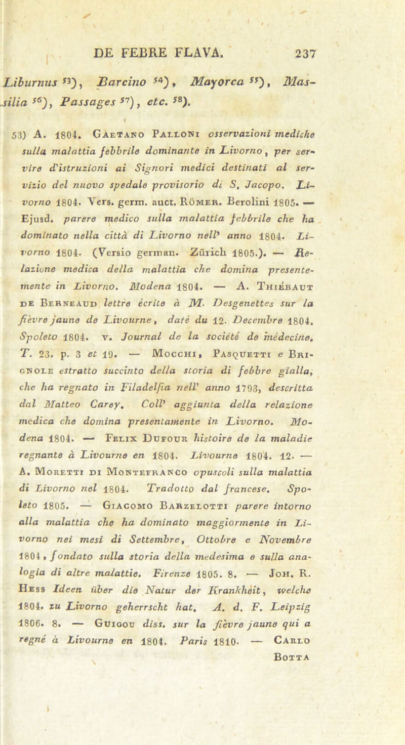 / ^ DE FEBRE FLAVA. 237 Liburnus *3), Barcino 54), May ore a **), Mas- silia s6), Passages 57) , et e. JS). ♦ 53) A. 1804. Gaetako Palloni osservazioni mediche sulla malattia febbrile dominante in Livorno, p«r ser- vire dlistruzioni ai Signori medici destinati al ser- vizio dcl nuovo spedale provisorio di S, Jacopo. Li- vorno 1804. Vers. gernt. auct. Romer. Berolini 1805. — Ejusd. parere medico sulla malattia febbrile che ha dominato nella cittd di Livorno nell* anno 1804. Li- vorno 1804. (Versio german. Zuricli 1805.). — Me- lazione medica della malattia che domina presente- mente in Livorno. Modena 1804. — A. Thiebaut de Berneaud lettre ecrite a M- Desgenettes sur la fievre jaune de Livourne, date du 12. Decembre 1804. Spoleto 1804. v. Journal de la societe de medecine, T. 23. p. 3 et 19. — Mocchi, Pasquetti e Bri- gnole estratto succinto della storia di febbre gialla, che ha regnato in Filadelfia nell' anno 1793, descritta dal Matteo Carey. Coli’ aggiunta della relazione medica che domina presencamente in Livorno. Mo- dena 1804. — Felix Dufode histoire de la maladie regnante d Livourne en 1804. Livourne 1804. 12- — A. Moretti di Monteeranco opuscoli sulla malattia di Livorno nel 1804. Tradocto dal francese. Spo- leto 1805. — Giacomo Barzelotti parere intorno alia malattia che ha dominato maggiormente in Li- vorno nei mesi di Settemhre, Ottobre e Novembre 1804 , f ondato sulla storia della medesima e sulla ana- logia di altre malattie. Firenze 1805. 8. •—• Joh. R. Hess Idcen iiber die Natur der Krankheit, welcho 1804. zu Livorno geherrscht hat, A. d. F. Leipzig 1806. 8. — Guioou diss. sur la fievre jaune qui a regne d Livourne en 1804. Paris 1810- — Carlo Botta t