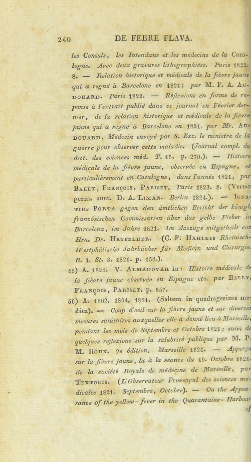 / 240 DE FEBRE FLAVA. les Consuis, les Intendam et les medecins de la Cata- logne. Avec deux gravures hlhographiees. Paris 1822. g. — Relation historique et medicale de la fievre jaune qui a regne a Barcelone en 1821; par M. F. A. Au- douard. Paris 1822. — Rejlexions en forme de re- ponse d Vextrait pullid dans ce journal en Fevrier der- nier, de la relation historique et medicale de la Jitvre jaune qui a regnd d Barcelone en 1821- par Mr. AU- xiouard, Medecin envoye par S. Exc. le ministre de la guerre pour observer cette maladie. (Journal compl. du dict. des Sciences med. T. 15. P* 270.). — Ilistoire medicale de la fievre jaune, ohservee en Espagne, et particulieremenl en Catalogne, dans l'annee 1821, par Bally, FrAnijois, Pariset. Paris 1823. 8. (Yersio germ. auct. D. A. Limas. Berlin 1821.). — Ira- tius Porta gegen den dmtlichen Bericht der idmgl. franzdsischen Commissarien uber das gelbe Fieber m Barcelona, im Jahre 1821. Im Auszuge mitgetheilt von Hrn. Dr. Heyfelder. (C. F. Harless Rheinisch- IVestphalische Jahrbiicher jiir Medicin und C/ururgie. B. 4. St. 3. 1826. p. 154.). 55) A. 1821. V- AlmadovAR in: Ilistoire medicale de la fievre jaune ohservee en Espagne etc. par Baely, Franqois, Pariset. p.. 557. 56) A. 1802, 1804, 1821. (Saltem in quadragesima me- dica). — Coup d’oeil sur la fievre jaune et sur diverses mesures sanitaires auxquelles elle a donni lieu dMarseilL, pendant les mois de Septembre et Octobre 1821/ suivi de quelques rejlexions sur la salubriie publique par M. P- M. Roux. 2e edition. Marseille 1821. — Appercu sur la fievre jaune, lu d la seance da 19. Octobre 1821. de la societe Royale de medecine de Marseille, par Textoris, (£’Observateur Provenpal des Sciences me- dicales 1821. Septembre, Octobre). — On the Appea- rance of the yeUow-fever in the Quarantaine- Harbour