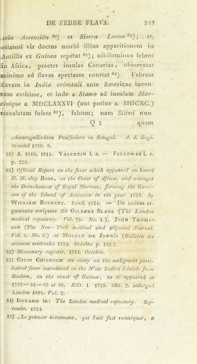 \ \jula Ascension 6l) et Sierra - Leone*2'); at, •etiamsi vir doctus morbi illius apparitionem in ^Antillis ex Gninea repe~tat 65); nihilominus febres 3n Africa, praeter insulas Canarias, observatas minime ad flavas spectasse constat64). Febrem bflavam in ludia orientali ante Americae inven- tum extitisse, et inde a Siamo ad insulam Mar- tinique a. MDCLXXXVI (aut potius a. MDCXC.) translatam fuisse65), falsum; nam Siarni nun Q 2 quam schwarzgallichten Faulfiebers in Senegal. A. d. Engl. Stendal 1786* 8. 60) A. 1810, 1811. Valestin 1. c. — Feliowes 1. c( P. 229. ' 1 Cl) Officiat Rcport on the fever which appeared on board II. M. ship Bann, on the Coast of Africa; and amongst the Detac/iement of Royal Marines, forming the Garri- son of the Island ‘of Ascension in the year 1823. by William Burnett. lond. 1824. — De eodem ar- gumento scripsere Sir Gtidert Blake {The London medical repository. Vol. 21. No. 1.), Joi2n Thomp- son {The New- York medical and physical Journal. Vol. 3* No. 2.) et Moreatj de Jonnes {Bulletin des Sciences medicales 1824. Octobre p. 130-)• 62) Missionary register. 1824. October. 63) Co1.1n Chisholm an essay on the malignant pesti- lential fever introduced in the TVest ludian T-latids from Boulam, on the coast of Guinea , as it appeared in 1793— 91 — 95 et 96. Edit. 1. 1795. edit. 2. enlarSed London 1801. Vol. 2. 64) Isouard in: The London medical repository. Scp- tembr. 1824. 65) ,,Le premier evenement, qui 1’ait fait remarquer, d