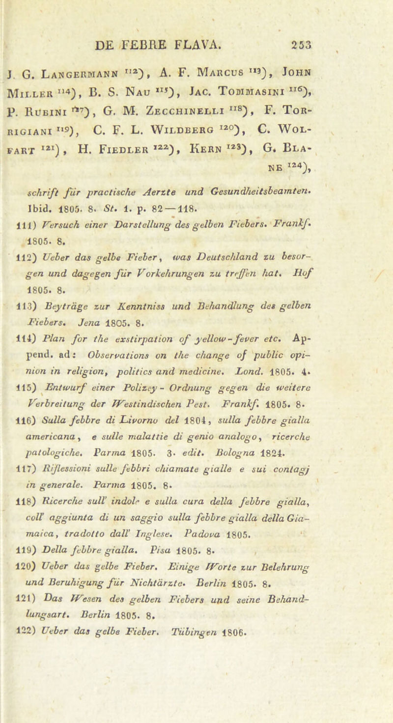 J. G. Langermann n2), A. F. Marcus ”3), John Mieler114), B. S. Nau II5), Jac. Tommasini ii6), p. Rueini rt7), G. M. Zecchinelli ii8) , F. Tor- RIGXANI n9), C. F. L. WlLDBERG 120) , C. WOL- fart ,21), H. Fiedler ,22), Kern I23), G. Bla- NE I24), schrift fur praciische Aerzte and Gesundheitsbeamten. Ibid. 1805. 8. St. 1. p. 82 — 118. 111) Versuch einer Darstellung des gelben Fiebers. Frankf. 1S05. 8. 112) Ueber das gelbe Fieber, usas Deutschland zu besor- gen und dagegen fiir Vorkehrungen zu treffen liat. Hof 1805. 8. 113) Beytrdge zur Kenntniss und Behandlung des gelben Fiebers. Jena 1805. 8. 114) Plan for the exstirpat ion of yellow-fever etc. Ap- pend. ad: Observatione on the change of public opi- nion in religion, politics and medicine. Lond. 1805. 4« 115) Entwurf einer Polizey - Ordnung gegen die weiterc Verbreitung der /Vestindischen Pest. Frankf. 1805. 8- 116) Sulla febbre di Livorno dei 1804) sulla febbre gialla americana, e suile malattie di genio analogo, ricerclie patologiche. Parma 1805. 3- edit. Bologna 1824. 117) lxijlessioni suile febbri chiamate gialle e sui contagj in generale. Parma 1805. 8> 118) Ricerclie sull’ indole e sulla cura della febbre gialla, coit aggiunta di un saggio sulla febbre gialla della Gia- maica, tradolto dall' Inglese. Padova 1805. 119) Della febbre gialla. Pisa 1805. 8> 120) Ueber das gelbe Fieber. Einige IVorte zur Belehrung und Beruliigung fur Nichtarzte. Berlin 1805. 8. 121) Das IVes en des gelben Fiebers und seine Behand- lung sart. Berlin 1805. 8. 122) Ueber das gelbe Fieber. Tiibingen 1806.