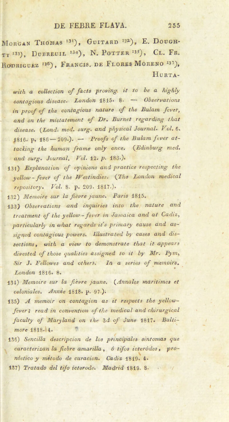 Morgan Thobias i3‘), Guitard E. Dough- TY >si), Dubreuil i34), N. Potter1**)» Cl. Fr. RcttiRiGUEz I36), Francis, de Flores Moreno 1^), Horta- with a culleetion of facta proving it Io be a highly contagious disease» London 1815. 8* * Observatione in proof of tlie contagious nature of the Bulam fever, and on the mistatement of Dr. Burnet regarding that disease• (Lond. med. surg. and phystcal Journal. Vol• 6. 1816. p. 186 — 209.). — Proofs of the Bulam fever at- tacking the human frame only once. (Edinburg med. and surg. Journal. Vol. 12. p. 183.). 131) Explanat ion of opinions and practice respecting the yellotv - fever of the Westindies. (The London medical repository. Vol. 8. p. 209. 1817.)* 132) Memoire sur la fievre jaune. Paris 1815. 133) Observations and inquiries into the nature and treatment of the yellotv - fever in Jawaica and at Cadiz, particularly in tvhat regards it's primary cause and as- signed contagious powers. Illustrated by cases and dis- sections, with a view to demonstrate that it appears divested of those qualities assigned to it by Mr. Pym, Sir J. Fellutves and otherS. In a series of memoirs, London 1816. 8. 131) Memoire sur la fievre jaune. (Annales maritimes et coloniales. Annee 1818. p. 97-). 135) A memoir on contagion as it respecta the yellotv- fever ; read in convention of the medical and chirurgica! faculty of Maryland on the 3d of June 1817. Balti- more 1818-i 4. / 136) Sencilla descripcion de los principales sintomas que caracterizan la fiebre amarilla , 6 tifos icterodes, pro- \ ndstico y melodo de curacion. Cadiz 1819- 4- 137) Tratado dei tifo icterode. Madrid 1819. 8. 7