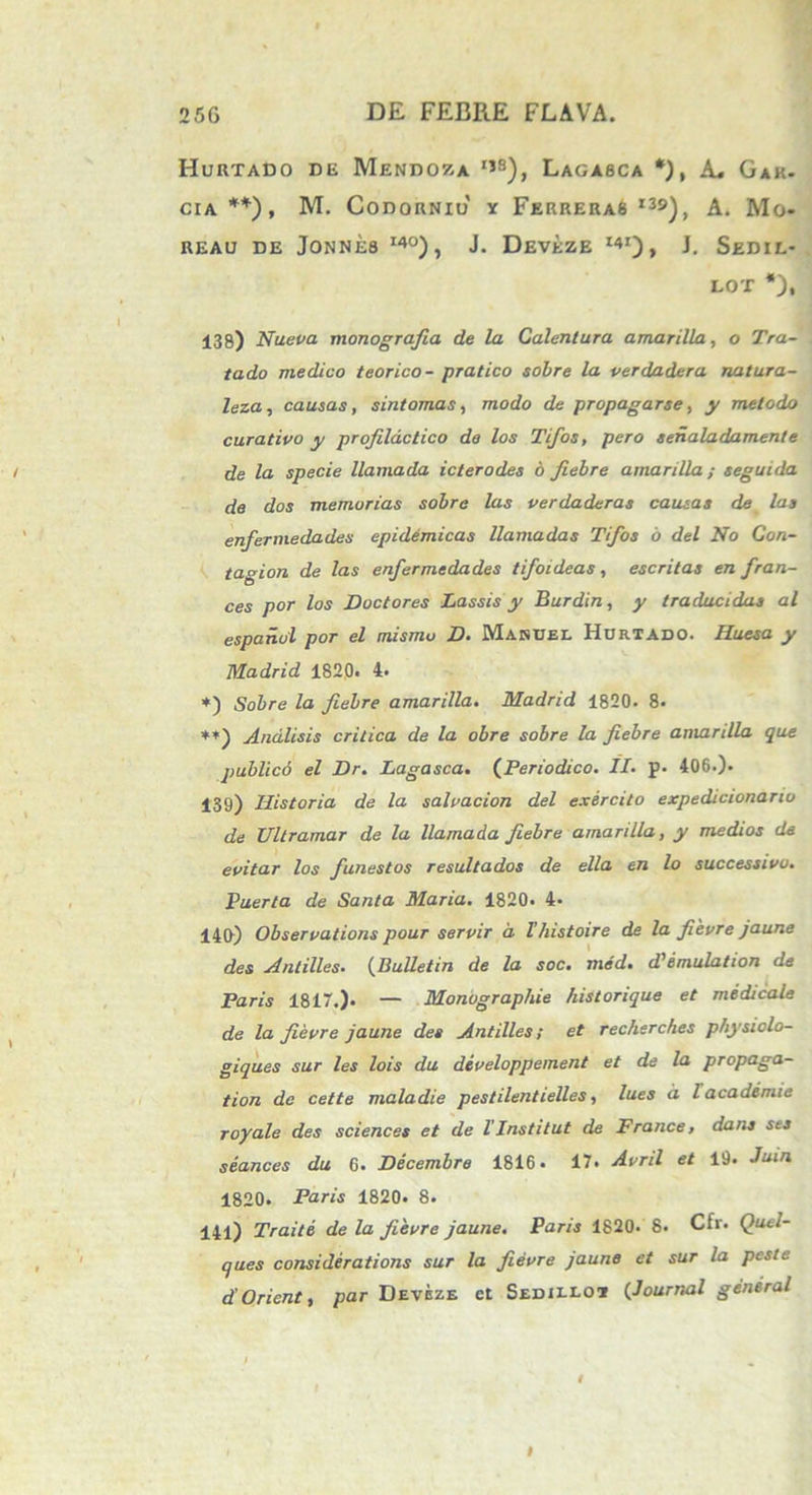 Hurtado de Mendoza ijs), Lagasca *), A, Gak- CIA **), M. Codorniu y Ferreras i3£>), A. Mo- REAU DE J0NNE8 I4°), J. DEVEZE l41) > J. SeDIL- lot *), 138) Nueva monografia de la Calentura amarilla, o Tra- tado medico teorico- pratico sobre la verdadera natura- leza, causas, sintomas, modo de propagarse, y melodo curativo y profildctico de los Tifos, pero seiialadamente de la specie llamada icterodes 6 fiebre amarilla; seguida de dos memorias sobre las verdaderas causas de las enfermedades epidemicas llamadas Tifos o dei No Con- tagion de las enfermedades tifoideas, escritas en fran- ces por los Doctores Lassis y Burdin, y traducidas al espanol por el mismu D. Makuel Hurtado. Huesa y Madrid 1820* 4. *) Sobre la fiebre amarilla. Madrid 1820. 8. **) Andlisis critica de la obre sobre la fiebre amarilla que publico el Dr. Lagasca. (Periodico. II- p. 406.). 139) Historia de la sahacion dei exercito expedicionarw de Ultramar de la llamada fiebre amarilla, y medios de epitar los funestos resultados de ella en lo successivo. Puerta de Santa Maria. 1820. 4- 140) Observatione pour servir d Ihistoire de la fievre jaune des Antilles• (Bulletin de la soc. med. d,emulation de Paris 1817.). — Monographie historique et medicale de la fievre jaune des Antilles; et recherches physiolo- giques sur les lois du dcveloppement et de la propaga- tion de cette maladie pestilentielles, lues d lacademie royale des Sciences et de 1’Institut de France, dans ses seances du 6. Decembre 1816. 17. Avril et 19. Juin 1820. Paris 1820. 8. 141) Traite de la fievre jaune. Paris 1820. 8. Cfr. Quel- ques considerations sur la fievre jaune et sur la peste d Orient, par Deveze ct Sedilloi (Journal general