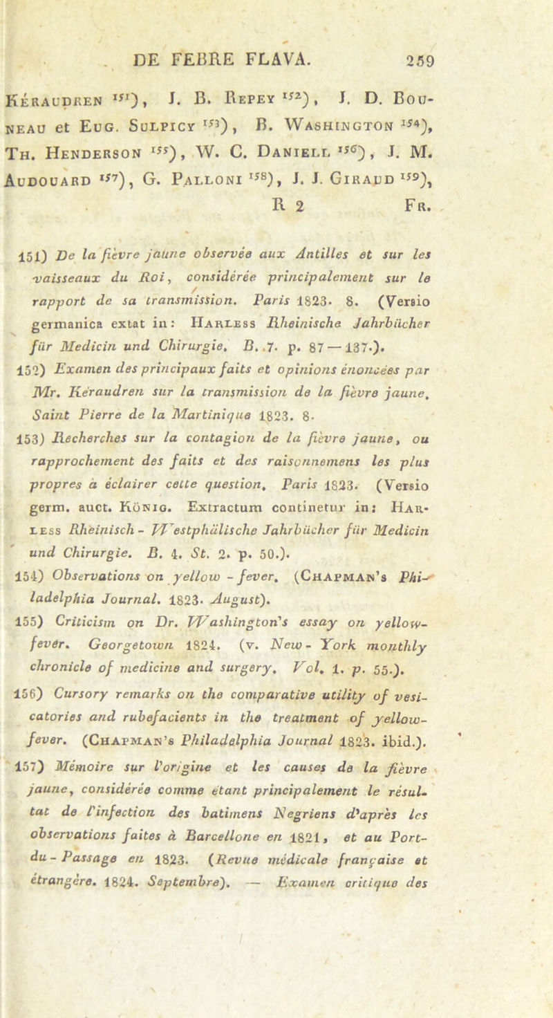 Keraldeen ,si). j- B. Repey lS2), J. D. Eou- ueau et Eug. Sulpicy iy3) > B. Washington 1S*), Th. Henderson ISS), W. C. Daniell ijG) , J. M. Audouard 157), G. Palloni t*8), J. J. Giraud I39), R 2 Fr. 151) Be la fievre jaune observes aux Antilles et sur les vaisseaux du Roi, consideres principalement sur le rap-port de sa iransmisSion. Paris 1823- 8. (Versio germanica extat in: IIarless Rlieinische Jahrbiicher fiir Medicin und Chirurgie, U..7. p. 87 —137.). 152) Examen des principaux faits et opinions enoncees par TVLr. Keraudren sur la cransmission de la fievre jaune, Saint Pierre de la Martinique 1823. 8■ 153) R.echerches sur la contagion de la fievre jaune, ou rapprochernent des faits et des raisonnemens les plus propres d eclairer celte question, Paris 1823. (Versio germ. auct. KOnig. Extractum continetur in: Hau- less Rheinisch - VNestphlilische Jahrbiicher fiir Medicin und Chirurgie. R, 4, St. 2. p. 50.). 154) Observations on yellow - fever. (Chapman’s Phi-> ladelphia Journal. 1823- August). 155) Criticism on Dr. VI7ashington's essay on yellow- fever. Georgetoum 1824. (v. New- York mopthly chronicle of medicine and surgery. Vol. 1. p. 55.). 156) Cursory remarks on the comparative utility of vesi- catories and rubefacients in the treatment of yellow- fever. (Chapmas’s Philadelphia Journal 1823. ibid.). 157) Memoire sur Vorigine et les causes de la fievre jaune, consideres comme etant princip alement le resul- tat de 1'infection des batimens Negriens d'apres les observations faites d Barcellone en 1821» et au Port- du-Passage en 1823. (Revue medicale francaise et etrangere. 1824. Septembre). — Examen critique des I