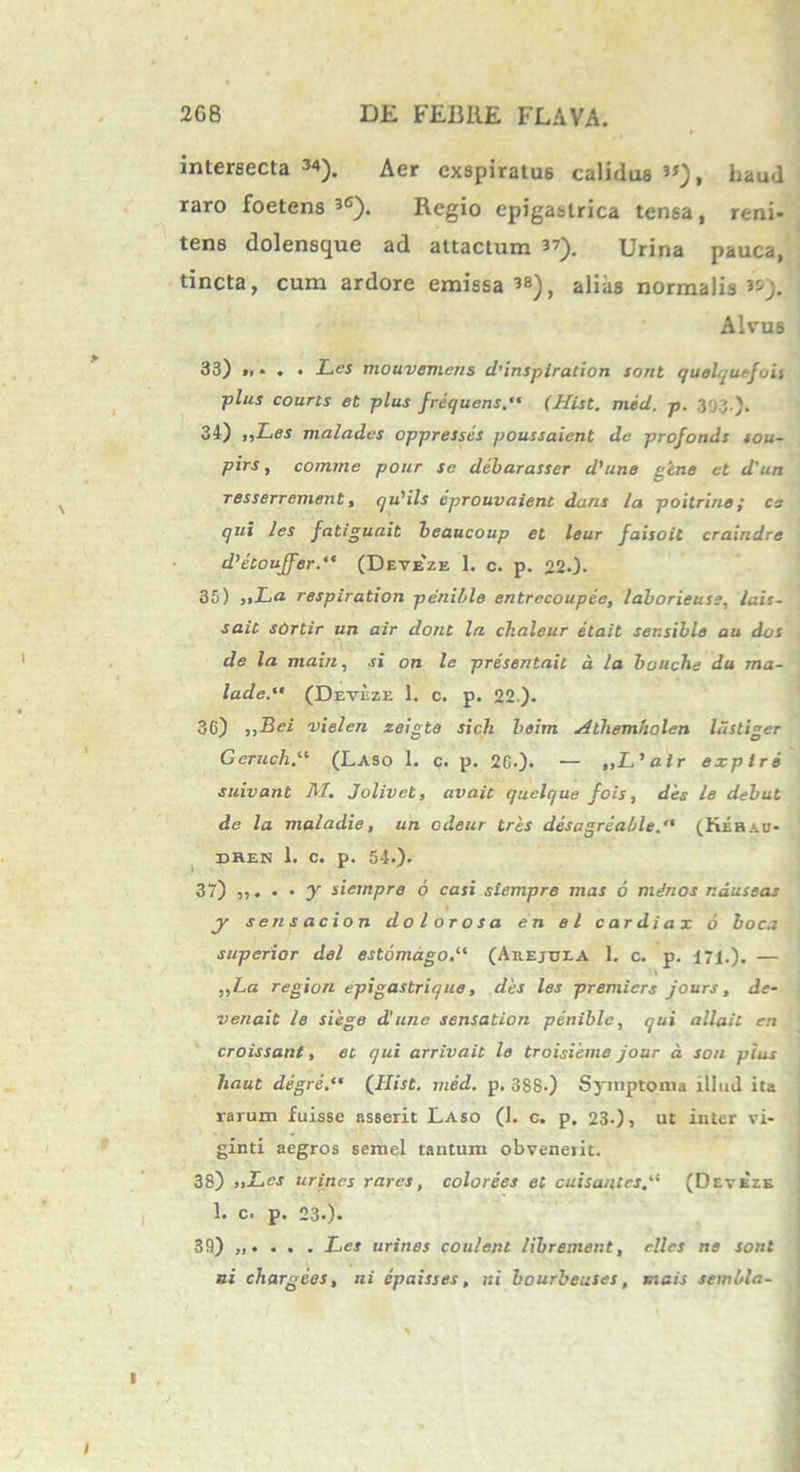 intersecta 34). Aer exspiratus calidus »), haud raro foetens 36). Regio epigastrica tensa, reni- tens dolensque ad attactum 37). Urina pauca, tincta, cum ardore emissa38), alias normalis^). Alvus 33) » • . • Lw mouvemcns d’inspiration sont quelquefois plus courts et plus frequens. (Hist. mid. p. 393.). 34) „Les maladcs oppressis poussaient de profonds iou- pirs, comme pour se dibarasser d’une gene ct d'un resserrement, qu'ils iprouvaient dans la poitrine; cs qui les fatiguait beaucoup et leur faisoit craindre d^touffer. (Deteze 1. c. p. 22.). 35) »La respiration penible entrccoupie, laborieuss, lais- saic sOrtir un air dont la chaleur et ait ser.sible au dos de la main, si on le prisentail d la bouche du ma- lade. (Deveze 1. c. p. 22). 3G) j,Bei vielen zeigto sicli beim Aihemholen liistiger Geruch“ (Laso 1. c. p. 26.)- — „L,air explri suivant M. Jolivct, avaic quelque fois, dis le debut de la maladie, un cdeur tres desagriable. (Kehad- BHEK 1. C. p. 54.). 37) ,,. . • y siempre 6 casi siempre mas 6 minos nauseas y sensae ion dolorosa en el cardiax 6 boca superior dei estomago.li (Arejui-A 1. c. p. 171.). — „La region epigastrique, des les premiers jours, dc- venait le siege d’unc sensation penible, qui allait en croissant, et qui arrivait le troisieme jour d son pius liaut digri.** (Ilist. mid. p. 388.) Symptoma illud ita rarum fuisse asserit Laso (I. c. p, 23-), ut inter vi- ginti aegros semel tantum obvenerit. 38) „Lcs urines rares, colorees et cuisantcs(Deveie 1. c. p. 23.). 39) . Les urines coulent librement, ellcs ne sont ni chargies, ni epaisses, ni bourbeuses, ut ais sembla-