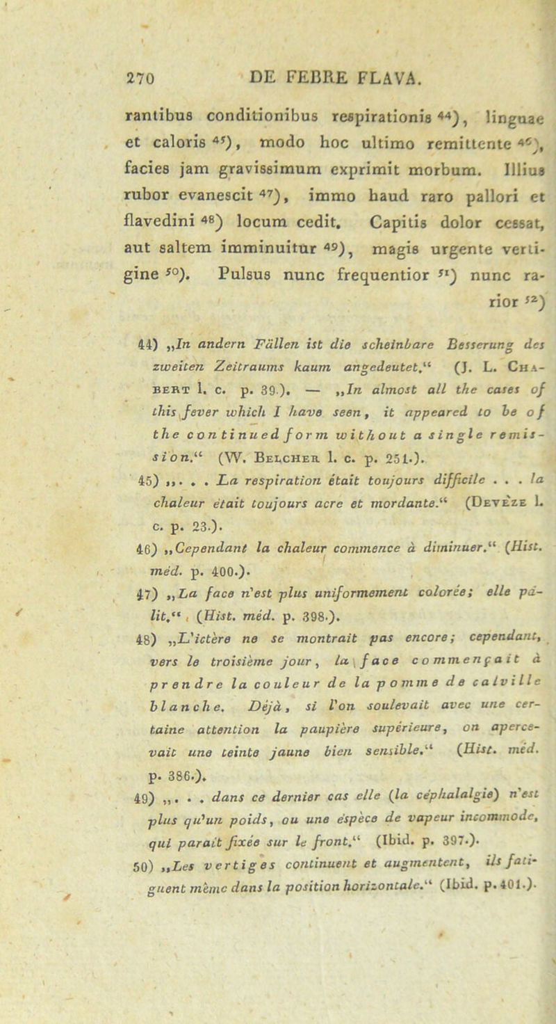 rantibua conditionibus respirationis44), linguae et caloris45)» modo hoc ultimo remittente4^, facies jam gravissimum exprimit morbum. Illius rubor evanescit47), immo haud raro pallori et flavedini 4«) locum cedit. Capitis dolor cessat, aut saltem imminuitur 49), magis urgente verti- gine so). Pulsus nunc frequentior 5I) nunc ra- rior 52) 44) ,,In andcrn Fcillen ist die scheinbare Besserung det zweiten ZeiCraums kaurn angedeutet(J. L. Cha- bert 1. c. p. 39 ). — ,,In almost ali the caset of this fever which I have seen, it appeared Lo be o f the continuedform w it ho ut a single remis- sioni (W. Belcher 1. c. p. 251.). 45) ,,. . . La respiration etait toujours difficile ... Ia chaleur etait toujours acre et mordantei (Deveze 1. c. p. 23-). 46) ,,Cependant la chaleur commence a diminuor.“ (Hist. med. p. 400.). 47) ,, ha face n'est plus uniformernent coloree; elle pd- lit.“ , (Hist. med. p. 398-). 48) „L'ictere ne se montrait pas encore; cependant, vers le troisieme jour, la\face commenpait d p r e n d r e l a c o ul e u r de l a p o mtn e de calville blanche. Deja, si l'on soulevait avec une cer- taine attention la paupiere superieure, on aperce- vaic une teinte jaune bic/i sensible.u (Hist. med. p. 386.). 49) ,,. . . dans ce dernier cas elle (la cephalalgie) n'esl plus qidun poids, ou une espece de vapeur incommode, qui parat t fixee sur le fronti (Ibid. p. 397.). 50) „Les vertiges continuent et augmentent, iis fati- guent minie dans la position horizontale.“ (Ibid. p. 401.).