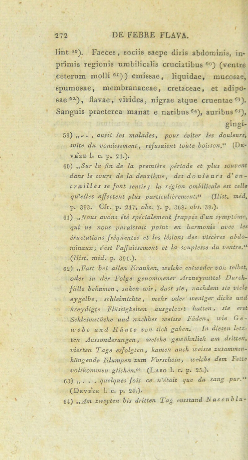 i lint 5S). Faeces, sociis saepe diris abdominis, in- primis regionis umbilicalis cruciatibus 6o) (ventre ceterum molli61)) emissae, liquidae, mucosae, 6pumosae, membranaceae, cretaceae, et adipo- sae62), flavae, virides, nigrae atque cruentae65). Sanguis praeterea manat e naribus6*), auribus65), gingi- 59) „ . aussi les malad.es, pour eviter les douleurt, suite du vomissement, refusaient toute boisson(De- veze 1. c. p. 24.). 60) ,,Sur la /in de la premiere periode et plus souvcnt dans le cours de la deuxieme, des do uleur s d'en- trailles se font senlir; la rjgion ombilicale est celle qiCelies affectent plus particulierement. (Hist. mid. p. 393. Cfr. p. 217. obs. 7. p. 308. obs. 39*). Gl) ,, Nous avons e te specialement frappes d'un symptoma, qui ne nous paraissait point en harmonia avec les eructations frequentes et les lesions des visceres abdo- minatix ; c’est Vaffaissement et la souplesse du ventre. (Hist. med. p. 391.). 62) „Fast hei allen Kranken, welche entweder von selbst, oder in der Folge genommener Arzneymittol Durch- f cille bekamen , sa/ien wir, dass sie , nachdem sie viele eygelbe, schleimichte, mchr oder weniger dicke urtd kreydigte Fliissigkeiten ausgelcart liatten, sie erst Schlciinstuchc und nachher weisse Fciden, wie G s - ivebe und Hciute von sicfi gaben. In diesen Ictz- ten Aussonderungcn, welche gewohnlich am dritten, vierten Tage erfolgtcn, kanien auch weisse zusamnun- hiingende lilumpen zum Porschein, welche dem Fette vollkonimcn g/iclicn. (Laeo 1. c. p. 25.). 63) ,, . . . quelques fois ce n'ctait que du sang pur. (Deve'ze 1. c. p. 24.). 64) i ,Am zweyten bis dritten Tag entstand N as c nblu-