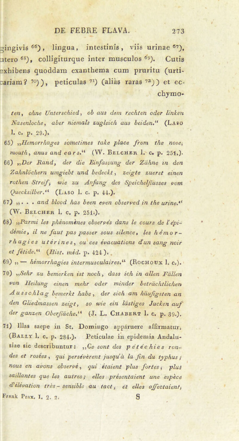 gingivis 66), lingua, intestinis, viis urinae67), utero 6S), colligiturque inter musculos ^). Cutis exhibens quoddam exanthema cum pruritu (urti- cariam? 70)), peticulas 7I) (alias raras72)) et ec- chymo* ten, ohne Unterschied, ob aus dem rechteh oder linkert Nasenloche, ab er nieinals zugleich aus beiden(Laso 1. c. p. 29.). 65) ,,llemorrhages sotnetimes take place from the nose, muut/t, anus and ears.“ (W. Eelcher 1. c, p. 251,)- 66) „Der Rand, der die Einfassung der Zdhne in den Zahnlochern umgiebt und bedeckt, zeigte zuerst einen rot/ien St re fi wie zu Anfang des Speichelflusses vom Quecksilber.,t (Laso 1. c. p. 44.). 67) „ . . . and blood has been even observed in the urine.“ (W. Beicheh 1. c. p. 2510- 68) ,,Parmi les phenomenes observes dans le cours de l’ dpi- demie, il ne faut pas passer sous silence, les hemor- rhagies uterines, ou ces evacuations dunsang noir et fetide.“ (Hist. med. p. 424 ).. 69) „ — hemorrhagies intermusculairest“ (Rochoux 1. c.). 70) ,,Sehr zu bemerken ist noch, dass ich in allen Fallen von Heilung einen mehr oder minder betrdchtlichen Ausschlag bemerkt habe, der sich am hdu/igsten an den Gliedmassen zeigt, so wie ein lastiges Jucken auf der ganzen Oberjldche(J. L. Chabert 1. c. p. 39.). 71) Illas saepe in St. Domingo apparuere affirmatur; (Bally 1. c. p. 284*)> Peticulae in epidemia Andalu- siae sic describuntur: „Ce sont des petdchies ron- des et rosees , qui persdverent Jusqua la fin du typhus ; nous en avons observa, qui etaient plus fortes i plui sadlantes que les autres; elles presentaient une espece dlelevation tres - sensible au tact, et elles offectaient, Frnnk Pr.ix. I. 0. 2; S