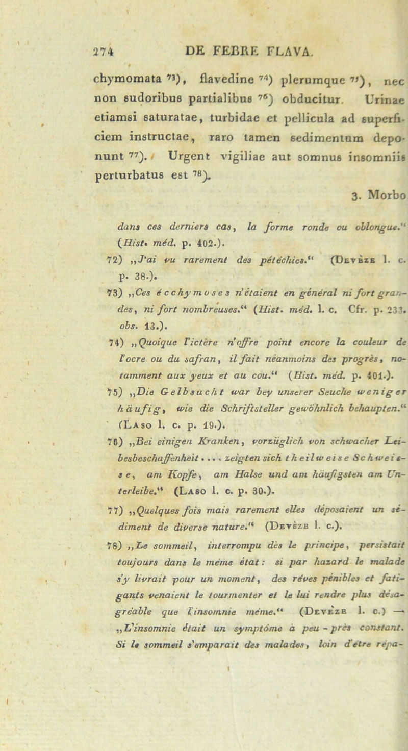 i i chymomata ”), flavedine 74) plerumque”), nec non sudoribus pardalibus 76) obducitur Urinae etiamsi saturatae, turbidae et pellicula ad superfi- ciem instructae, raro tamen sedimentum depo- nunt 77). / Urgent vigiliae aut somnus insomniis perturbatus est 7S). 3. Morbo dans ces derniers eas, la forme ronde ou oblongus. (Ilist. med. p. 402-). 72) ,,J'ai vu rarement des petechies(Detbze 1. c. p» 38.). 73) ,|Ces Ecchymoses n’etaient en general ni fort gran- des, ni fort nombreuses.“ (Hist. med. 1. c. Cfr. p. 23’-. obs. 13.). 74) ,, Quoique Victere nojfre point encore la couleur de 1’ocre ou du safran, ilfait neanmoins des progres, no- tamment aux yeux et au cou{Hist. med. p. 401.). 75) ,,Die Gelbsucht tvar bey unserer Seuche w en ig er haufig, wie die Schriftsteller gewohnlich behaupten. (Laso 1. c. p. 19.). . , 76) „Bei einigen Kranken, vorziiglich von schwacher Lei- besbeschaffenheit. .. . zeigten sich theilweise Schweit- 3 e, ani Kopfe, am Ilalse und ani hdufgsten am Un- terleibe.“ (Laso 1. c. p. 30.). 77) „Quelques fois mais rarement elles deposaient un se- diment de diverse nature. (Detezb 1. c.). 78) ,,Le sommeil, interrompu des le principe, per st sl ait toujours dans le me me itat: si par hazard le malade s’y livrait pour un moment, des re'ves penib/es et fati- gants venaient le tourmenter et le lui rendre plus de.,a~ greable que linsomnie metue. (Devezb 1. c.) —> „L'insomnic ilait un symptome a peu - pres constant. Si le sommeil 3'amparait des malades, loin detre repa- 1