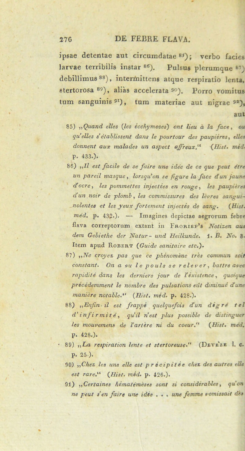 ipsae detentae aut circumdatae85); verbo facies larvae terribilis instar 8<I). Pulsus plerumque debillimus 88), intermittens atque respiratio lenta, stertorosa 8»), alias accelerata 9°). Porro vomitus tum sanguinis»1), tum materiae aut nigrae»2), aut 85) „Quand elles (les ecchymoses') ont lieu d la face, ou qu’elles s’ etablissent dans le poartour des paupieres, elles donnent aux malades un aspect affreux(His!. med. p. 433.). 86) „11 est facile de se faire une i dee de ce que peut dtre un pareil masque, lorsqu'on se figure la face d un jaune docre, les pummettes injectees en rouge, les paupieres d un. noir de plomb , les commissures des levres sangui- nolentes et les yeux fortement injectes de sang. {Hist. med. p. 432*). ■— Imagines depictae aegrorum febre flava correptorum extant in Froriep’s Notizen aus dem Gebiethe der Natur- und Heillunde. 1. B. No. 3. Item apud Robert (Guide sanitaire etc.). 87) ,,Ne croyez pas que ce phenomene tres commun soit constant. On a ou le pouls se relever, battre avec rapidi te dans les derniers jour de V existence, quoique precedemment le nombre des pulsations eut diminue dune maniere notable.“ {Hist. med. p. 4280* 88) „Enfin-il est frappe quelquefois d’un digre tel d’ in fi r mi t e , quii nest plus possible de distinguar les mouvemens de Vartere ni du coeur. {Hist. med. p. 428.). • 89) ,,La respiration lente et stertoreuse.“ (Deveze 1. c. p. 25 ). 90) ,,Chez les uns elle est precipitee chez des autres elle est rare. {Hist. med. p. 426.). 91) „Certaines hematemeses sont si considerables, quon ne peut s’en faire une idea . . . une femme oomissait dis