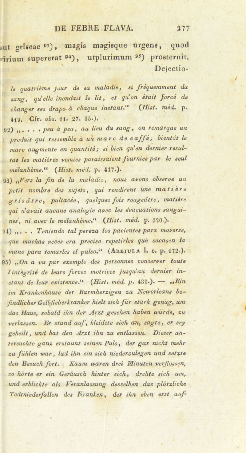 ,ut griseae®’), magis magisque urgens, quod ®4), utplurimum 9J) prosternit. Dejectio- ld quatrieme juur de sa maladie, si frequemment du sung, quelle inondait le lit, et quon etait force da changer ses draps- h chaque instant(Hist. nitid. p. 419, Cfr. obs. 11. 27. 35-). 92) . . • peu a peu, au lieu du sang, on remarque un produit qui ressemble a un mare de cafjtl; bientot le mare augmente en quantite ; si bien qu'en dernier resul- tat les matieres vornies paraissaient fournies par le seul milanheme.11 (Hist. med, p. 417.). 93) ,,Vers la Jin de la maladie, nous apons observe un petit nombre des sujets, qui rendirent une mati e re gr is at re, pullacee , quelques fois rougeatre, matiire qui navait aucune analugie avec les evacuations sangui- nes, ni avec le melanheme(Hist. med. p. 420-). 94) . Teniendo tal pereza los pacientes para moverse, que muchas veces era preciso repetirles que sacasen la mano para tomarles el pulso(Arejula 1. c. p. 172>). 95) „On a pu par exemple des personnes conserver toute lintegrite de leurs forces motrices jusquau dernier in- stant de leur existence(Hist. med. p. 430*). — ,,Ein im Krankenhause der Barmherzigen zu Neworleans be- findlicher Gelbjieberkranker hielt sicli fur stark genug, uni das Haus, sobald i/in der Arzt geselien haben tviirde, zu verlassen. Er stand auf, kleidefe sicli an, sagte, er sey \ geheilt, und bat den Arzt ihn zu entlassen. Dieser un- tersuchte ganz erstaunt seinen Puls, der gar nicht mehr zu fiihlen ivar, lud ihn ein sich ni e derzulegen und selzte den Besuch fort. Kaum waren drei Minuten verjlossen, so horte er ein Gerdusch hinter sicli, drehte sich uni, und erblickte ais Veranlassung desselben das pldtzliche Todtniederfallcn des Kranken, der ihn eben erst auf- -irium supererat