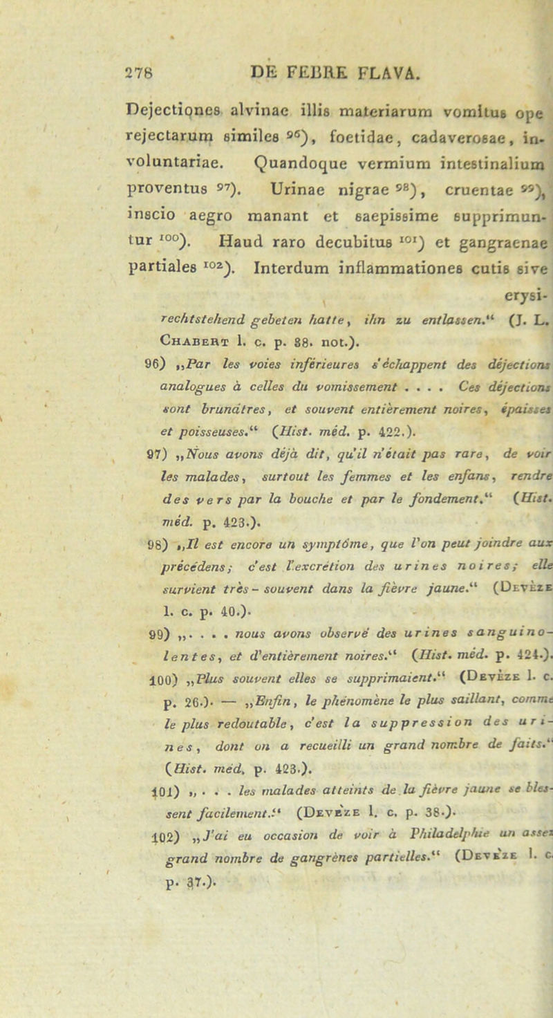 Dejectiones alvinae illis materiarum vomitus ope rejectarum similes 96), foetidae, cadaverosae, in- voluntariae. Quandoque vermium intestinalium proventus 97). Urinae nigrae98), cruentae99), inscio aegro manant et saepissime supprimun- tur I00). Haud raro decubitus I01) et gangraenae partiales I0a). Interdum inflammationes cutis sive erysi- rechtstehend gebeten hatte, ihn zu entlassen.“ (J. L. Chabeht 1. c. p. 88. not.). 96) „Par les voies inferieures s' dchappent des dejectioris analogu.es a celles du vomissement .... Ces dejectioni sont brunatres, et souvent entierement noires, ipaisses et poisseuses.il (Ilist. med. p. 422.). 97) ,,Nous avons deja dit, quii netait pas rare, de voir les mala des, surtout les femmes et les enfans, rendre des vers par la bouche et par le fondementj‘ (Hist. med. p. 423.). 98) >,Il est encore un symptdme, que l'on peut joindre aux prece dens; c’est V.excretion des urines noires; e Ile survient tres - souvent dans la Jievre jaune.11 (Deveze 1. c. p. 40.). 99) „. . . . nous avons observe des urines s ang u i no- lentes, et d'entierement noires.“ (Hist. med. p. 424.). 400) „Plus souvent elles se supprimaientP (Deveze 1. c. p. 26.)> — „EnJin, le phenomene le plus saillant, comme le plus redoutable, c’est la suppression des uri- nes, dont on a recueilli un grand norr.bre de faits.“ (Hist. med. p. 423.). 404) „ . . . les malades atteints de lu fievre jaune se bles- sent facilement.P (Deveze 1. c, p. 38-). 102) „ Jai eu occasion de voir a Thiladelphie un asses grand nombre de gangrenes partielles.“ (Deveze 1. c. p. 37-).