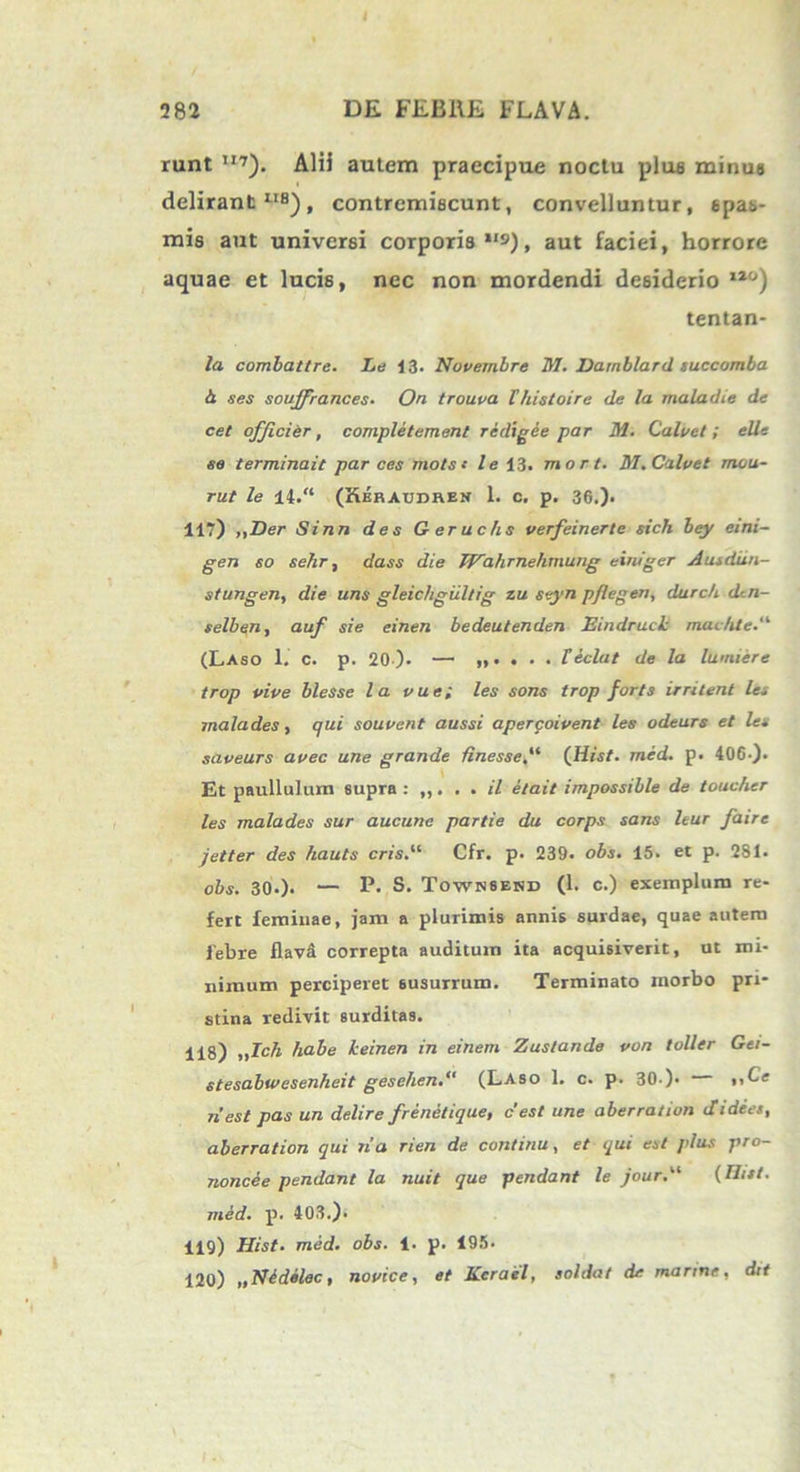 runt ”7). Alii autem praecipue noctu plue minus delirant118), contremiscunt, convelluntur, spas- mis aut universi corporis *'s), aut faciei, horrore aquae et lucis, nec non mordendi desiderio 110) tentan- la combattre. Le 13- Novembre M. Darnblard tuccomba 4 ses soujfrances• On trouva Vhistoire de la maladie de cet offici er, completement redigee par M. Calvet; elle se terminait par ces mots t le 13. mor t. M. Calvet mou- rut le 14. (Keraudren 1. c. p. 36.). 117) „Der Sinn des Geruchs verfeinerte sich bey eini- gen so sehr, dass die JVahrnehxnung einiger Autdun- stungen, die uns gleichgiiltig zu seyn p/legen, durc/i dtn- selben, auf sie einen bedeutenden EindrucL mai/ite (Laso 1. C. p. 20). — „. . . . feclat de la lumiere trop vive blesse la vue; les sons trop forts irritent le- mala des, qui souvent aussi aperqoivent les odeurs et les saveurs avec une grande Hnesse(Hist. med. p. 406 ). Et paullulum supra: ,,. . . il etait impossible de touchcr les malades sur aucunc partie du corps sans leur faire jetter des hauts cris.u Cfr. p. 239. obs. 15- et p. 281. obs. 30.). — P- S. Townsekd (1. c.) exemplum re- fert feminae, jam a plurimis annis surclae, quae autem febre flavit correpta auditum ita acquisiverit, ut mi- nimum perciperet susurrum. Terminato morbo pri- stina redivit surditas. 118) „ZcA habe keinen in einem Zuslande von toller Gei- stesabwesenheit gesehen.“ (Laso 1. c. p. 30.)• >,Ce riest pas un delire frenetique, c'est une aberration Jidees, aberration qui na rien de continu, et qui est plus pro- noncee pendant la nuit que pendant le jour.l‘i (Ilitt. med. p. 403.). 119) Hist. med. obs. 1- p. 195. 120) „Nldslec, novice, et Kcrael, soldat de marine, dtt