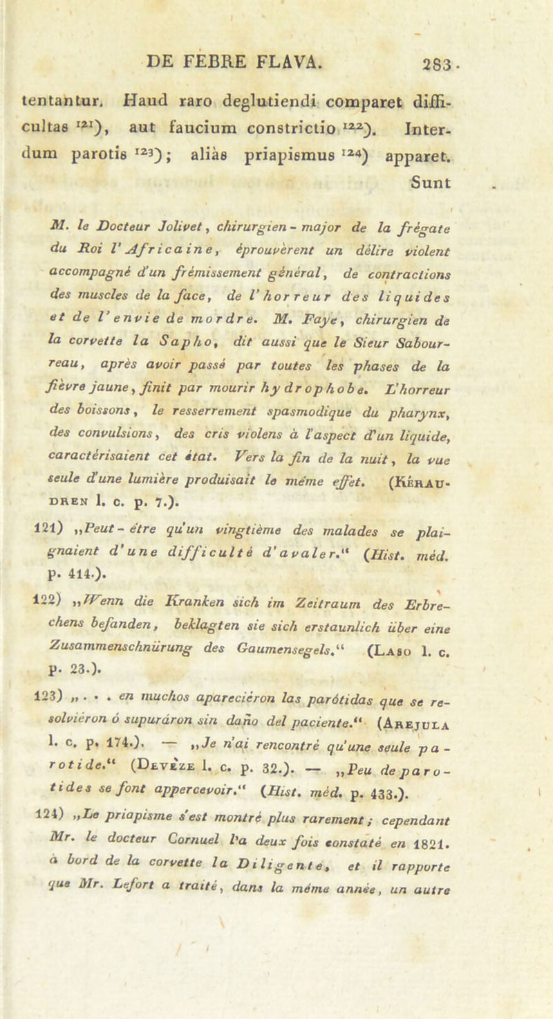 tentantur, Haud raro deglutiendi comparet diffi- cultas I21), aut faucium constrictio 122). Inter- dum parotis12!); alias priapismus’24) apparet. Sunt M. le Docteur J'olivet, chirurgien - major de la fregate du Roi l' Africa in e, eprouverent un dilire violent accompagni d’un fremissement gineral, de contractions des muscles de la face, de l’ horreur des li q ui de s et de l’ e nvi e de mordre. M. Faye, chirurgien de la corvette la Sapho, dit aussi que le Sieur Sabour- reau, apres avoir passe par toutes les phases de la fievre jaune, finit par mourir hy drophobe. L’ horreur des boissons, le resserrement spasmodique du pharynx, des convulsions, des eris violens a 1’aspect d'un liquide, caracterisaient cet itat. Vers la fin de la nuit, la vue seule d’une lumiere produisait le meme ejfet. (KerAU- DREN 1. C. p. 7.). 121) „Peut-etre quun vingtieme des malades se plai- gnaient d’ une difficulte d’avaler. (Hist. med. p. 414.)* 122) „JVenn die Kranhen sich im Zeitraum des Erbre- chens befanden, beklagten sie sich erstaunlich iiber eine Zusammenschniirung des Gaumensegels. (Laso 1. c. p. 23.). 123) „ ... en muchos aparecieron las pardtidas que se re- solvieron 6 supurdron sin dano dei paciente. (Arejula 1. c, p, 174.). ,,Je nai rencontre quune seule pa- rotide. (Deve ze 1. c. p. 32.). — „Peu de paro- tides se font appercevoir.“ {Hist. med. p. 433.). 124) „Le priapisme s est montre plus rarement; cependant Mr. le docteur Cornuel l’a deux fois eonstate en 1821. “ bord de la corvette la Diligente, et il rapporte que Mr. Lefort a traite, dans la meme annie, un aut re