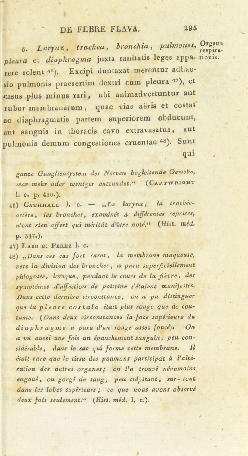 Dii FEBRE FLAVA. 295 6. Larynx, trachea, bronchia, pulmones, pleura et diaphragma juxta sanitatis leges appa- rere 6olent 46). Excipi duntaxat merentur adhae* 6i’o pulmonis praesertim dextri cum pleura 47)> et casus plus minus rari, ubi animadvertuntur aut rubor membranarum, quae vias aeris et costas ac diaphragmatis partem superiorem obducunt, aut sanguis in thoracis cavo extravasatus, aut pulmonis demum congestiones cruentae 48). Sunt qui ganie Gangliensystom der Ncrven begleitende Gewebe, uiar mehr oder uienlger entziiudet(Cartwhiout 1. c. p. 410.). 46) Caihrall 1. c. — ,,Le larynx, la trachee- artere, les bronches, examines d differentes reprises, n’ont rien offert qui meritdt d'ltre noti.'1 (Hist. med. p. 347.). 47) Laso et Perez 1. c. 48) „Dans ces cas fore rarcs, la membrano muqueuse, vers la division des bronches, a paru superjiclellement phlogosee, lorsque, pendant le cours de la fievre, des symptomes d'affection de poitrine setaicnt manifestes. Dans cette derniere circonstance, ori a pu distinguer que la pleure costale etait plus rouge que de cou- tume. (Dans deux circonstances la face supirieuro du diaphragme a paru d’un rouge assez fonce), On a vu aussi une fois un cpanchement sanguin, peu oon- siderable, dans le sac qui forme cette membrano. 11 etait raro que le tissu des poumons participat a l'alte- ration des autres organes; on l’a trouve nianmoins engoue, ou gorge de sang, peu cripitant, sur- tout dans les lobes superieurs ; ce quo nous avons obscrve deux fois seulement.“ [ffiist. med. 1, c.). * Organa respira- tionis.