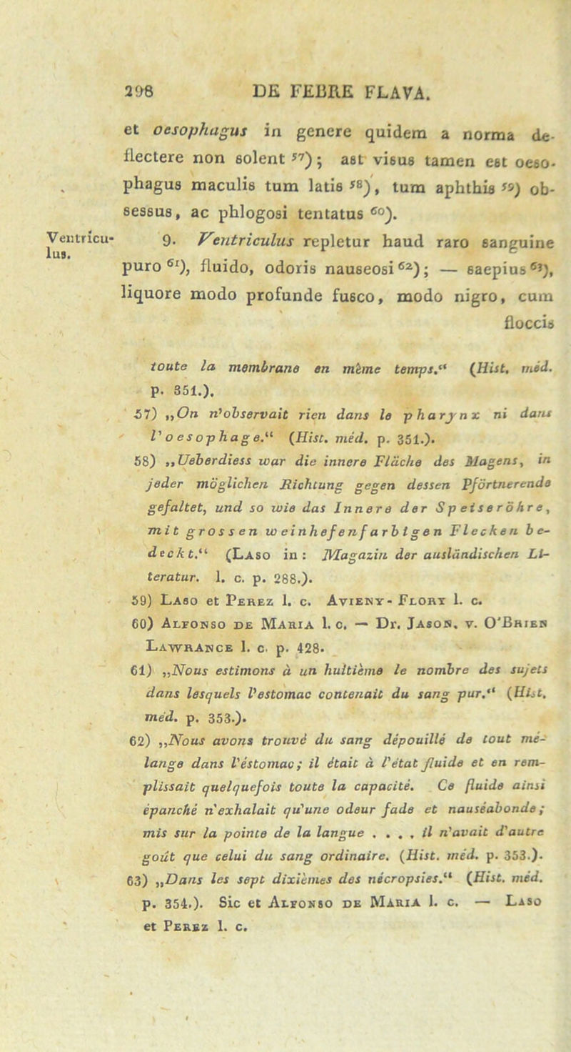 Ventricu- lus. et oesophagus in genere quidem a norma de- flectere non solent 57); ast visus tamen est oeso- phagus maculis tum latis *8), tum aphthis «) ob- sessus, ac phlogosi tentatus 60). 9- Ventriculus repletur haud raro 6anguine puro61)? fluido, odoris nauseosi62); — saepius6’), liquore modo profunde fusco, modo nigro, cum floccis toute la membrano en mime temps.“ (Hist. med. P- 351.). 57) ,,On riobservait rien dans lo pharynx ni dans l' oesophage.11 (Hist. med. p. 351.). 58) ,,Ueberdiess ivar die innare Fldche des Magens, in jeder mbglichen Richtung gegen dessen Pfdrtnerendo gejaltet, und so wie das Inner e der Spei sero hr e, mit grossen w e i nh ef e n f a rb t g e n Flecken b e- deckt.u (Laso in: TVIagazin der auslandischen Ll- teratur. 1. c. p. 288.). 59) Laso et Pehez 1. c. Avieny- Feort 1. c. 60) Alfonso de Maria 1. c. — Dr. Jasoh. v. 0'Bhies Lawhasce 1. c. p. 428. 61) ,,Nous estimons d un huitieme le nombre des sujets dans lesquels 1'estomac contenaic du sang pur.“ (Hist, med. p, 353.). 62) ,,I\Tous avons tronvc du sang depouille de tout me- lange dans 1'estomac; il Stait d l'etat fluide et en rem- plissait quelqucfois toute la capacite. Ce fluide ainsi epanche n exhalait qu'une odeur fade et nauseabonde; mis sur la pointe de la langue . . . , il n'avait d'autre gout que celui du sang ordinaire. (Hist. med. p. 353.). 63) „Dans les sept dixiemes des necropsies.“ (Hist. med. p. 354.). Sic et Aefonso de Maria 1. c. — Laso et Perez 1. c.