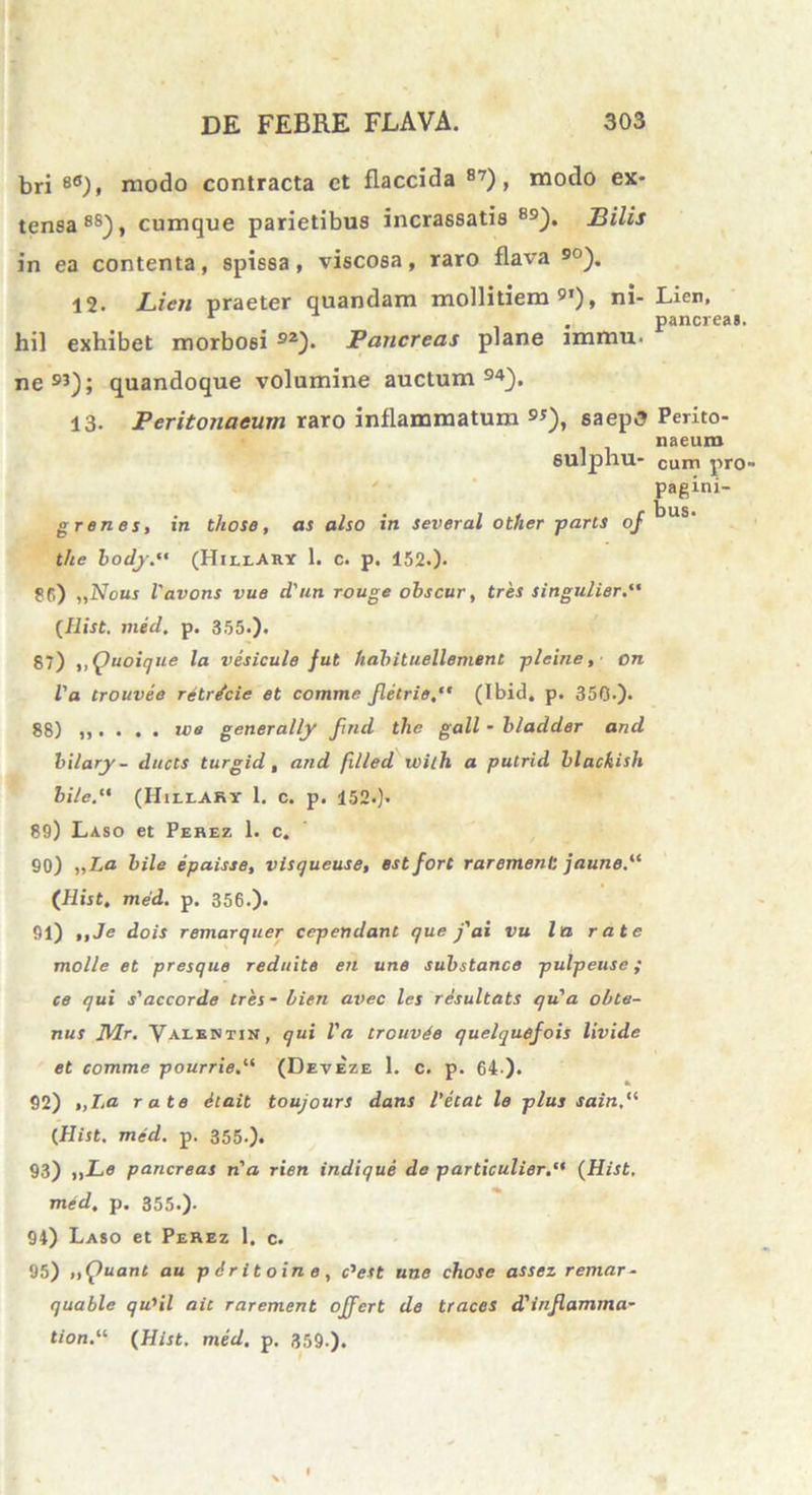 bri ea), modo contracta ct flaccida 87), modo ex- tensa 8S), cumque parietibus incrassatis B9). Bilis in ea contenta, spissa, viscosa, raro flava 90). 12. Lien praeter quandam mollitiem91), ni- Lien, r . pancreas, hil exhibet morbosi 92). Pancreas plane immu* ne93); quandoque volumine auctum94). 13. Peritonaeum raro inflammatum 9*), saepS Perito- naeum eulphu- cum pro- pagini- grenes, in those, as also in several ot/ier -paris oj ^US‘ the body(HiuAhy 1. c. p. 152.). ?f>) „Nous Vavons vue d'un rouge obscur, tres singulier. {Ilist. med. p. 355.). 87) ,,Quoique la vesicule fut habituellement picine, on Va trouvee rilricie et comme Jletrie(Ibid. p. 350-). 88) we generally fuul tlic gall - bladder and bilary- ducis turgid, and filled wilh a putrid blackish bile(Hillary 1. c. p. 152.). 89) Laso et Perez 1. c. 90) „La bile epaisse, visqueuse, estfort rarement jaune.“ (Hist. med. p. 356.). 91) ,,Je dois remarquer cependant que j'ai vu la rate molle et presque reduite en une substance pulpeuse; ce qui s'accorde tres - bien avec les resultats qu'a oble- nus D/lr. Vaeentin, qui Va trouvee quelquefois livide et comme pourrie(Deveze 1. c. p. 64 ). 92) ,,La rate 6tait toujours dans 1’ecat le plus sain,(i CHist. med. p. 355-). 93) „Le pancreas n'a rien indique de particulier. {Hist. med. p. 355.). 94) Laso et Perez 1. c. 95) „Quant au pdritoine, c,est une chose assez remar- quable qu}il ait rarement offert de traces d'injlamma- tion.“ {Hist. med. p. 359 ).