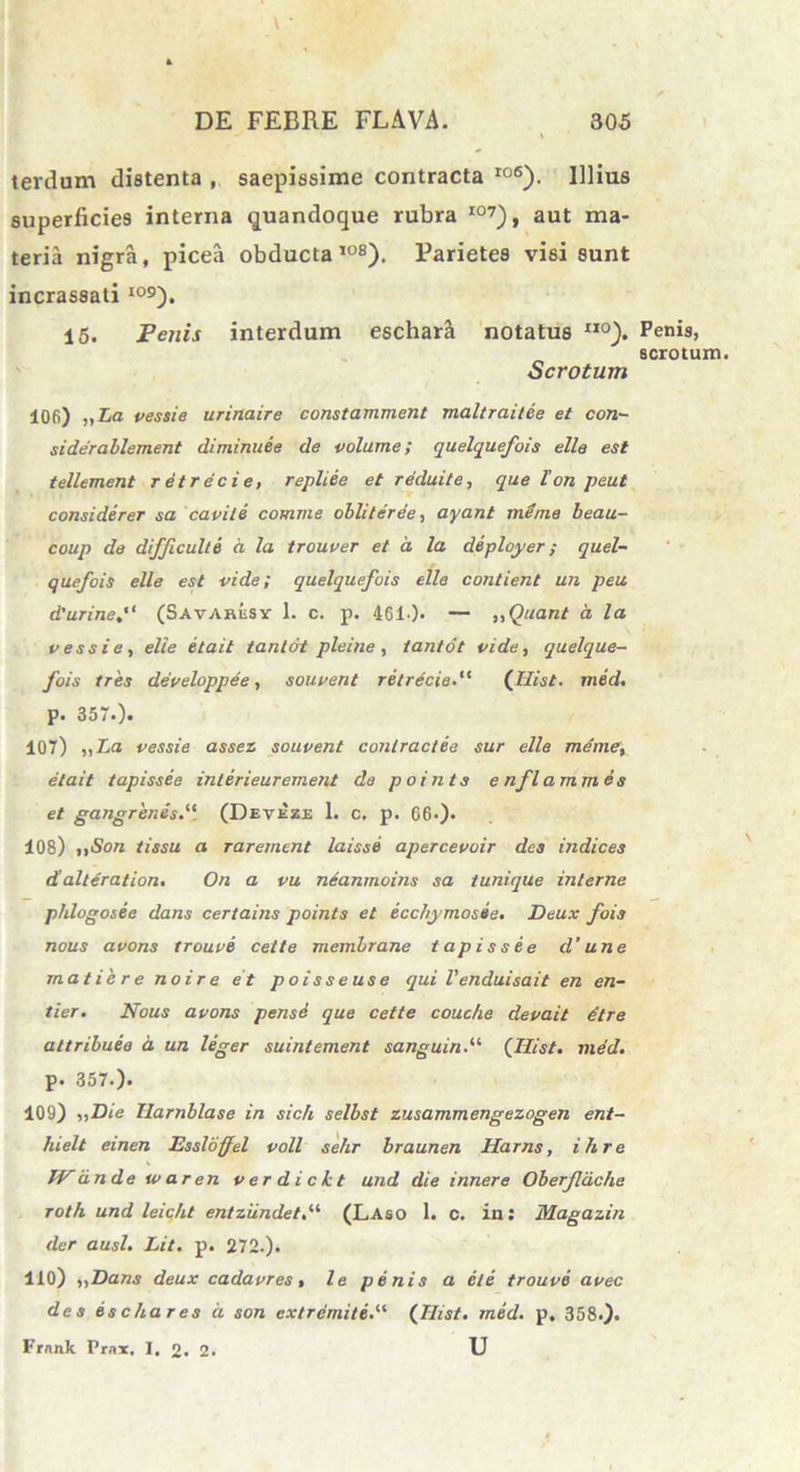 terdum distenta , saepissime contracta I06). Illius superficies interna quandoque rubra I07), aut ma- teria nigra, picea obducta108). Parietes visi sunt incrassati I09). 15. Penis interdum eschar& notatus II0). Penis, scrotum Scrotum 106) „La vessie urinaire constamment maltraitee et con- siderablement diminuee de volume; quelquefois elle est tellement retrecie, repliee et reduite, que l'on peul considerer sa capite comme obliteree, ayanl menie beau- coup de difficulte a la trouper et a la deployer ; quel- quefois elle est vide; quelquefois elle confient un peu d'urine(Savaresy 1. c. p. 461-)» — „Quant a. la pessi e, elle etait tantot pleine , tanto t vide, quelque- fois tres depeloppee , souvent retrecie.“ (Hist. med. p. 357.). 107) ,, La vessie asset souvent contractio sur elle me me, etait tapissie intirieurement da points e nflammes et gangrenis.“ (Deveze 1. c. p. 06-). 108) ,,Son tissu a raremcnt laissi apercevoir des indices d alteration. On a vu neanmoins sa tunique interne phlogosie dans certains points et iccbymosie. Deux fois nous avons trouve cette membrane tapissee d'une matiere no ire et poisseuse qui Venduisait en en- tier. Nous avons pense que cette couche devait dtre attribuie d un leger suintement sanguin.ii (Hist. med. p. 357.). 109) ,,Die Ilarnblase in sicli selbst zusammengezogen ent- hielt einen Essloffel voll sehr braunen Harns, ilire IV dn de u> aren verdickt und die inner e Oberfldche roth und leicht enlziindet.ii (Laso 1. c. in: Magazin der ausi. Lit. p. 272.). 110) iiDans deux cadavres, le penis a ile trouve avec des iscliares d son extremiti.“ (Hist. med. p, 358.). Frnnk Prax, I. 2. 2. U